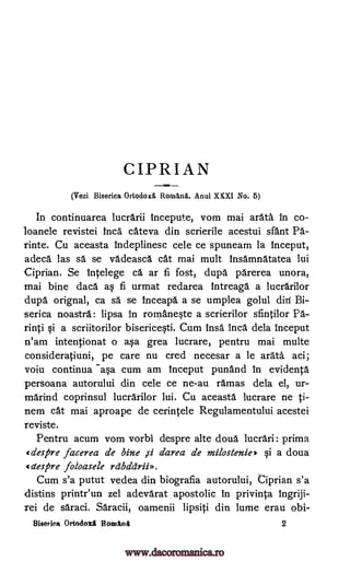 CIPRIAN
(Vezi Biserica Ortodox& Rorn&na. Anul XKXI No. 5)
In continuarea lucrarii incepute, vom mai arata in co-
loanele revistei Inca cateva din scrierile acestui slant Pa-
rinte. Cu aceasta indeplinesc cele ce spuneam la inceput,
adeca las sa se vadeasca cat mai mult insamnatatea lui
Ciprian. Se Ince lege ca ar fi fost, dupd parerea unora,
mai bine daca as fi urmat redarea intreaga a lucrarilor
dupa orignal, ca sa se inceapa a se umplea golul diri Bi-
serica noastra: lipsa in rornanqte a scrierilor sfintilor Pa-
rinti qi a scriitorilor biserice§ti. Cum insa Inca dela inceput
n'am intentionat o aqa grea lucrare, pentru mai multe
consideratiuni, pe care nu cred necesar a le arata aci;
voiu continua -a§a cum am inceput punand in evidenta
persoana autorului din cele ce ne-au ramas dela el, ur-
marind coprinsul lucrarilor lui. Cu aceasta lucrare ne ti-
nem cat mai aproape de cerintele Regulamentului acestei
reviste.
Pentru acum vom vorbi despre alte doua lucrari: prima
despre facerea de bine ji darea de milostenie* qi a doua
despre foloasele raddrii».
Cum s'a putut vedea din biografia autorului, Ciprian s'a
distins printr'un zel adevarat apostolic in privinta ingriji-
rei de saraci. Saracii, oamenii lipsiti din lume erau obi-
Biserica OrtodoxA Bonittnit 2
www.dacoromanica.ro
 