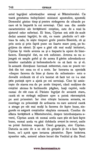 748 CIPRIAN
ectul 1ngrijirei adevaratilor urmasi ai Mantuitorului. Cu
toata greutatea Indeplinirei misiunei apostolice, apostolii
Domnului gasiau timp si pentru strangerea de ofrande pe
care sa le Imparta la cei nevoiasi. Caci una din notele
caracteristice ale invataturei crestine, este de a veni In
ajutorul celor suferinzi. Ei bine, Ciprian era atat de mult
dedat acestei Ingrijiri, in cat, cu toate piedicile ce'i sta.-
teau In cale, In niste timpuri grele pentru Biserica, ca Si
prin scris si prin fapta pune un foarte mare pret, pe In-
grijirea de saraci. Si spre a gas1 cat mai multi imitatori,.
Ciprian 4si vinde averea sa si o Imparte la opere de bine-
facere. Exemplul dat, nu era suficient. Averea sa nu a-
jungea. sa umple golul si de aceea 11 gasim adresandti-se-
inimilor caritabile si Indemnandu-le ca sä faca ca si el.
In aceasta directiune lucreaza neincetat, cum se poate vex
des din tot ceea ce el a scris. Iar lucrarea sa speciall
despre facerea de bine si darea de milostenie>> este o.
dovada evidenta ca el n'a Incetat sa fac5 tot ce i-a stat
prin putinta spre a ajuta pe cei nevoiasi. Cine 30 amin-
teste de starea rea de pe acele timpuri, cand multime de
crestini zaceau in lnchisorile pagane, luati captivi, vede
numai de cat cum sf. Parinte ingrijat de aceasta stare,
cauta sa se stranga mijloace spre a putea rascumpArk
pe acei prizonieri. Iar cine citeste lucrarea aceasta, se
convinge cu prisosinta de ardoarea cu care autorul cauta
a atrage pe cat mai multi la facerea de fapte bune, sin-
gurele ce asigura crestinilor rasplata cereasca. Condus de
sfanta Invataturd a Mantuitorului, despre Intrebuintarea a-
verei, Ciprian arata ca numai acela care stie sa faca fapte
bune, numai acela va gasi dobanda averei ceruri, unde
va primi fericirea vesnica. Omul greseste, zice Ciprian.
Datoria sa este de a se cal de gresale si de a face fapte
bune, ce'i aiuta spre iertarea pacatelor. Spre intarirea,
spuselor sale, autorul aduce locuri din Vechiul si din Noul
In
www.dacoromanica.ro
 