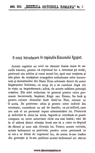 ANUL XXXI. BISERICA ORTODOXA ROMAN.A." No. 7.
0 mica Introducere in capitulile Diaconului Agapet.
Aceste capitule au avut un rasunet foarte mare in se-
culile trecute, pentru ca cuprinsul lor a interesat pe multi,
pentruca eta sublim si curat moral lor, apoi mai continea si
idei pline de invataturi evangelice trebuitoare celor Incoro-
nati si demnitarilor din State. Erau adresate direct de autor
Imparatului Iustinian, cu scop de a se conduce dupa ele
in viata sa imparateasca; adica, de aceste sublime principii
crestine. Ele sunt redactate in general pentru orice per-
soana incoronata, Imparat, Rege sau Domn, ba Inca si
pentru oricare demnitar inalt dintx'un Stat, oricare ar
fi aceea. Se potrivesc ultim si pentru orice individ din
societate, considerat ca §ef de familie; ca un individ, care
are sub el un personal supus administrarei lui. Pentruca
si individul in sfera lui mica, Ingusta si restransa se poate
compara cu orice autoritate chiar cea mai inalta;' caci de
la el atarna direct situatia buna sau ra a celor ce depind
de clansul si sunt sub directia lui. Pentru aceste cuvinte,
aceste Indemnuri se potrivesc pentru orice persoana ce
ar vol a se folosi de cuprinsul lor, de aceea le-am tradus
din greceqte si le-am publicat aceste indemnuri on staturi
www.dacoromanica.ro
 