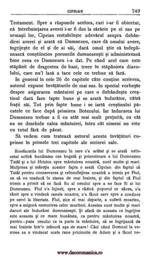 CIPRIAN '749
Testament. Spre a raspunde acelora, cari i-ar fi obiectat,
ca Intrebuintarea averei i-ar fi dus la saracie pe ei sau pe
urmasii lor, Ciprian restabileste adevarul asupra doban-
direi averei si arata ca Dumnezeu, care da omului avere,
ingrijeste de el si de ai saf, daca omul stie sa indepli-
neasca constiincios poruncile dumnezeeti si administreaza
bine ceea ce Dumnezeu i-a dat. Pe cand acel care este
stapanit de dragostea de bani, trece In stapanirea diavo-
lului, care nu'l lases a face cele ce trebue sä faca.
In general In cele 26 de capitole cate contine scrierea,
autorul expune /nvataturile de mai sus. In special vorbeste
despre asigurarea mantuirei pe care o dobandeste cres-
tinul daca face fapte bune si se arata Indurator, catra
fratii sai. Tot prin fapte bune i se iarta crestinului pa-
catele ce face dupes primirea Botezului. Iar indurarea lui
Dumnezeu trebue a fi cu atat mai mult pretuita, cu cat
ea ne deschide calea mantuirei, intru cat nimeni nu este
cu totul fail de pacat.
Sa vedem cum trateaza autorul aceste Invataturi co-
prinse in primele trei capitole ale scrierei sale.
Binefacerile lui Dumnezeu in care s'a aratat se area nein-
cetat actives bunatatea cea bogata prisositoare a lui Dumnezeu
Tatal §i a lui Hristos spre mantuirea noastra, sunt multe §i marl.
Multimea si maretia acestor fapte o arata Ciprian din faptul ca
Tatal pentru conservarea i reinsufletirea noastra a trimis pe
ca sä ne readuca in starea de mai inainte, Si din faptul ca Fiul
trimis a primit sa se faca fiu al omului spre a ne face fii ai lui
Dumnezeu. Fiul s'a injosit, spre a radices poporul ce zacea, s'a
ranit spre a-vindeca ranele noastre, s'a. facut sery spre a conduce
pe servi la libertate. Fiul, zice el mai departe, a suferit moartea,
spre a asigura nemurirea celor muritori. Acestea sunt multe Si mari
odaruri ale indurarei dumnezee0. afara de aceasta ce ingrijire
este aceasta si ce mare bunatate, ca pentru mantuirea noastra,
pentru ,paza omului ce is parte la ma'ntuire, sa se ingrijasca de
mai inainte trite() masura asa de mare! Caci cand Domnul la ye-
nirea sa a vindecat acele rane pricinuite de Adam Si a facut ne-
qi
§i
Fiul,
www.dacoromanica.ro
 