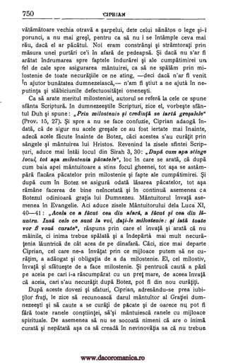 750 CIPRIAN
Vatamatoare vechia otrava a sarpelui, dete celui sanatos o lege
porunci, a nu mai gresi, pentru ca sa nu i se intample ceva mai
rau, daca el ar pAchtul. Noi eram constransi i stramtorati prin
masura unei purthri ce'i in afara de pedeapsh. daca nu s'ar fi
aratat indrumarea spre faptele indurarei si ale cumpatimirei unt
fel de cale spre asigurarea mantuirei, ca sa ne sphlam prin mi-
lostenie de toate necuratiile ce ne ating, deci dach n'ar fi venit
in ajutor bunatatea dumnezeiasca, n'am fi stiut a ne ajute. In ne-
putinta i slabiciunile defectuosithtei omenesti.
Ca sa arate meritul milosteniei, autorul se refers la cele ce spune
sfanta Scripture. In dumnezeestile Scripturi, zice el, vorbeste sfan-
tul Duh i spune : Prin milostenie 0 credin0 se iarta grevalele"
(Prov. 15, 27). spre a nu se face confuzie, Ciprian adaoga in-
data, ca de sigur nu acele gresale ce au fost iertate mai inainte,
adech acele facute inainte de Botez, caci acestea s'au cur* prin
sangele mantuirea lui Hristos. Revenind la zisele sfintei Scrip-
turi, aduce mai inthi locul din Sirah 3, 30: Dapd cum apa stinge
iocul, tot asa milostenia pacatele", loc in care se arata, ca dupe
cum baia apei mantuitoare a stins focul gheenei, tot asa se astam-
para flacara pacatelor prin milostenie fapte ale cumpatimirei.
dupe cum in Botez se asigurh °data lasarea pacatelor, tot asa
ramhne facerea de bine neincetata si in continua asemenea c a
Botezul odinioarh gratia lui Dumnezeu. Mantuitorul Inv* ase-
menea in Evangelie. Aci aduce zisele Mantuitorului dela Luca XI,
40-41 : Acela ce a Mout cea din ailing, a hicat si cea din M-
antra. Insa cele ce sant la voi, milostenie: ci iata toate
vor fi VOtla curate", raspuns prin care el invata §i 'arath ca nu
mainile, ci inima trebue spalata si a indeparth mai mult necura-
tenia Ihuntrich de cat acea de pe dinafard. Caci, zice mai departe
Ciprian, cel care ne-a invatat prin ce mijloace putem sa ne cu-
ratim, a adhogat obligatia de a da milostenie. El, cel milostiv,
invata si sfatueste de a face milostenie. pentruch cauta a pazi.
pe aceia pe cari i-a rascumparat cu un pret mare, de aceea 'Inv*
ca aceia, cari s'au necurhtit dupe Botez, pot fi din nou curatici.
Dupe aceste dovezi si sfaturi, Ciprian, adresandu-se prea iubi-
tilor frati, be zice sa recunoasch darul mantuitor al Gratiei dum-
nezeesti si sa caute a se curatI de plicate si de oarece nu pot fi
fard toate ranele constiintei, sa'si mantuiesch ranele cu mijloace
spirituale. De asemenea sa nu se socoata nimeni ca are o inima
curate nepatath asa ca sa creada in nevinovatia sa ch.' nu trebue.
i
qi
i
dafi-le
§i
qi
Si
Si
Si
www.dacoromanica.ro
 