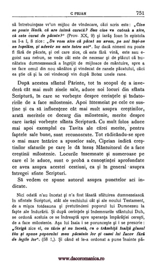 C PRIAN '751
sa intrebuinteze vr'un mijloc de vindecare, cad scris este: vine
se poste lauds, ca are curate? Sari cine va cutezit a zice,
a caratarat de pacate?" (Prov- XX, 9) si iaras loan in epistola
sa I-a I, 8 zice : De vom zice ca pficat nu
Ia,r
avem, pe noi
ne qi adevar nu este intro not". dace nimeni nu poate
fi fail de pacate, si cel care zice, chi este fara villa, este sau e-
goist sau nebun, se vede cat este de necesar si de placut ca bu-
natatea dumnezeeasca a Ingrijit de mijloace de mantuire, spre 4
se face omul din nou sanatos si vindecat de ranele pacatului, caci
ea stie ca si la cei vindecati yin dupe Botez unele rave.
Dupe acestea sfantul Parinte, tot In scopul de a inve-
dera cat mai mult zisele sale, aduce noi locuri din sfanta
Scripture, In care se vorbeste despre cerintele si Indato-
ririle de a face milostenie. Apoi ititemeiat pe cele ce sus-
tine si ca sä influenteze cat mai mult asupra crestinilor,
arata meritele ce decurg din milostenie, merite despre
care iarasi vorbeste sfanta Scripture. Cu mult folos aduce
mai apoi exemplul cu Tavita ale cArei merite, pentru
faptele sale bune, sunt recunoscute. Tot radicandu-se spre
o mai mare 1ntarire a spuselor sale, Ciprian indica cres-
tinilor sfaturile pe care le da insus Mantuitorul de a face
crestinii milostenie. Locurile insemnate si numeroase pe
care el le aduce, sunt o probe a cunostintei aprofundate
ce avea asupra acestei cestiuni, ca si in general asupra
intregei sfinte Scripturi.
SA vedem ce spune autorul asupra punctelor aci in-
dicate.
Nici odata n'au incetat si n'a fost lasata sfatuirea dumnezeiasca
in sfintele Scripturi, atat ale vechiului cat si ale noului Testament,
de a misca totdeauna si ketutindeni poporul lui Dumnezeu la
fapte ale indurarii. Si dupe cerintele si indemnurile sfantului Duh,
se ordona aceluia ce se indreapta spre speranta Imparatiei ceresti,
de a face milostenie. Asa lui Isaia i se porunceste si i se prescrie :
Striga zice el, cu Carle fi nu lnceta, ca o trambip Inaba glasul
tau fi spume poporalui meu piicatele for .,si easel lui Iacov fare
de legile for ". (58 1,). Si cand el le-a ordonat a pune inainte pa-
Mimi
Infi-ne
Infieliim,
este
www.dacoromanica.ro
 