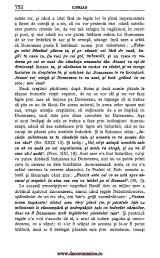 752 CI PRIAN
catele lor, cand a citat fara de legile lor in plina impetuositate
lipsei de vointa §i a zis, ca nu vor prezenta. nici °data satisfa-
cere pentru crimele lor, de vor lua refugiu in rugaciuni, in cereri
§i post, §i nici odata nu vor putea inlatura mania lui Dumnezeu
de se vor Imbraca in sac §i in cenu§a, adaoge Inca spre a arata
Ca Dumnezeu poate fi imblanzit numai prin milostenie : Pran-
ge celui ilamand painea ta, i pe saracii cei !gra de cases, ba-
ga'i in casa ta. De vezi pe cel gol, imbracaq, 0 nu trece cu ve-
derea pe cei ce sunt din samanfa neamalui tan. Atunci va efi de
dimineayi lumina ta, fli sanatatea ta currant va rasari, i va merge
inaintea ta dreptatea ta, ma rirea lui Dumnezeu to va inconjura.
Atunci vei striga 0 Dumnezeu to va nazi, 0 inca graind to va
zice : aid sunt!
Daces cre§tinii pacatuesc dupes Botez §i daces aceste pacate be
rapesc bunurile vietei ve§nice, de nu se vor cal §i nu vor face
fapte prin care sa impace pe Dumnezeu, se intelege ca ei trebue
sä tie ce au de facut. De aceea autorul, in urma celor spuse mai
sus, atrage atentia creqtinilor, ca mijloacele de a se Impaca cu
Dumnezeu, sunt date prin chiar cuvintele lui Dumnezeu. Ada
ei sunt invatati de cele ce trebue a face prin indicatiuni dumne-
zeeti, adeca sa." dea satisfacere prin fapte ale indurarii, caci se fac
curati de pacate prin meritele indurarii. la Solomon citim: In-
chide milostenia ta fn camarile tale, 0 aceasta to va serrate din
tot raula (Sir. XXIX 15). iara§: Cel. ce'si astapii urechile sale
ca sa nu auda pe eel neputincios, 9/ acela va striga, fi nu va fi
tine sa-1 aucla". (Prov. XXI, 13). Acel care n'a fost indurator, nu'§i
va putea dobandi indurarea lui Dumnezeu, nici nu va. putea primi
ceva in cererea sa dela buna..tatea dumnezeiasca acela ce nu s'a
aratat omenos la cererea saracului. In Psalmi sf. Duh aceasta a-
testa §i lamure§te cand zice: Fericit este eel ce se nits spre
mifelul: In ziaa cea rea va izbav3 pe el Domnul". (40, 1).
La aceasta prescriptiune cugetand Daniil dete ca mijloc spre a
dobandi ajutorul dumnezeesc, atunci cand regele Nabuhodonosor,
spaimantat de un vis rail, era intro grija asemanatoare: Pentru
aceea impetrate! data] men place ye, fi pficatele tale en
milostenie le rascumpara i nedreptayle tale cu induriiri saradlor,
doar va fi Dumnezeu malt ingadnitor pacatelor tale". §i pentruca
regele n'a voit s'asculte de el, a avut sa sufere paguba §i nevin-
decarea, ce a vazut; el s'ar fi scapat de acestea §i le-ar fi putut
inlatura, daces ar fi deslegat pacatele sale prin milostenie. Insu§i
i
sa-
racul ysi
sa-fi
pi
Bi
Si
www.dacoromanica.ro
 