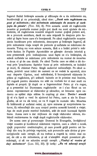 N 753'
ingerul Rafail intare0e aceasta §i sfatue0e de a da milostenie
bunavointa i cu prisosinta, cand zice : Bunk este rugficiunea cue
post milostenie ; caci milostenie mantaepte de moarte 9/ cora-
(We de pficate". (Tov. XII, 8). Prin aceasta arata ca rugaciunile
noastre §i posturile numai putin pot daca nu sunt ajutate de mi-,
lostenie, ca rugaciunea noastra singura numai putina.' putere are,
de a procure ascultare, daca nu este miqcata in deajuns prin lu-
crari §i fapte bune care s'o insoteasca. Pe cand rugaciunile noastre
devin lucratoare prin milostenie, descopere §i intare0e ingeruf, ca
prin milostenie viata scapa de pericole Si sufletele se mantuesc de
moarte. Totu§ nu vom educe aceasta, fara a o intari printr'o mar
tune factice. In Faptele ApostolilOr se ga.'se§te dovada istorica
este prezentata prin indicatiunea unei fapte ce s'a intamplat,
adeca sufletele 'se mantuesc prin milostenie nu numai de moartea
a doua ci qi de cea dintai. Pe cand Tavita care se silea a a. do-
vezi prin °practicarea faptelor bune ,Si prin milostenie, se bolnavi
qi muri, fit chiemat Petru langb." cadavrul neinsufletit. Pe cand a-
cesta, potrivit unei iubiri de oameni ce se vedea la apostoli, zice
mai departe Ciprian, sosi neintarziat, it inconjurara vaduvele in
plans rugaciune, §i'i aratara hainele ce le primise mai inainte,
rugara pentru decedata nu atat cu vorbele for ci mai mult cu
faptele ei proprii. dupa ce a ingenunchiat Petru §i s'a rugat
0 a prezentat lui Dumnezeu rugaciunile ce i s'au facut ca un
demn reprezentant al vaduvelor qi saracilor, se intoarse spre ca-
davru ce spalat deja statea in coOug §i zise : Tavito / scoalig
el n'a lipsit a veni in ajutorul lui Petru, cum a zis in Evan
ghelie, ea se va da totul, ce va fi rugat in numele sau. Moartea
fu inlaturata sufletul redat, §i, spre mirarea i surprinderea tu-
turor, fu reinsufletit din nou corpul pentru aceasta lumina a vietei.
A§a de mult poate meritul indurarii, atat de mult lucreaza faptele
bune. Aceea care 'a dat mijloace de viata vaduvelor sarace, do-
bandi rechiemarea la viata dupa." rugaciunile vaduvelor.
De aceea cere porunce0e Domnul in Evangelie, invatatorul
vietei noastre §i lucratorul mantuirei ve§nice, care a oferit o noua-
viata poporului credincio0lor, §i care poarta grija pentru cei in-
viati din nov In privinta verliciei, sub poruncile sale divine i pre-
scriptiunile sale cere0i, ca nu trebue a cugeta la nimic mai cu
zel, de cat a da milostenie, §i sa n'alergam dupa posesiuni pa-
mante§ti, ci sa ne adunam avutii cereVi. Vindeti al vostru
dafi milostenie" (Luc. XII, 33). iaraq : Na tra, adunaci avutii
CIPRIl
fi
§i'l
§i
on
ca.
ei
si
pi
www.dacoromanica.ro
 