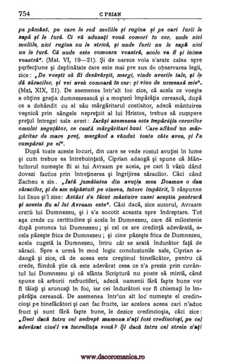754 C P RIAN
'1
pe pamfint, pe care le rod moliile 0 rugina si pe can frith le
styli sf le lure. Ci va aduna0 voufi cornori In cer, uncle nici
moliile, nici rugina nu le stria, 0 uncle furii nu le saps nici
nu le lurk Ca unde este comoara voastrii, acolo va E si inima
voastrii". (Mat. VI, 19-21). Si de oarece voia s'arate calea spre
perfectiune i deplinatate dare este mai pre sus de observarea legii,
zice : De voefti se flu desavarfit, mergi, vinde averile tale, 0 le
da saracilor, 0 vei avea comoarii In cer: si vino de urmeazii mie".
(Mat. XIX, 21). De asemenea Intealt loc zice, ea acela ce voqte
a ()Nine gratia dumnezeeasca §i a mqten1 Imparatia cereasca, dupe
ce a dobandit cu al sau margaritarul costisitor, adeca mantuirea
vepica prin sangele nepretuit al lui Hristos, trebue sa cumpere
precul intregei sale averi : Iarasi asemenea este lmpfirafia cerarilor
omului negupltor, ce cauta margaritari buni. ()are afiand in mar-
garitas de mare prep, mergfind a vandut toate ate avea, si la
cumparat pe el".
Dupe toate aceste locuri, din care se vede rostul avutiei in lume
§i cum trebue ea intrebuintata, Ciprian adaoga spune ca Man-
tuitorul numeVe fii ai lui Avraam pe aceia, pe cari ii vazii and
dovezi factice prin Intretinerea §i ingrijirea saracilor. Caci cand
Zacheu a zis . Tata jumatatea din avrifia mea Doamne o dart
saracilor, 0 de am napastuit pe cineva, lntorc Fmpatrit, ii raspunse
lui Iisus §i'l zise: Astfizi s'a 1ficut mantuire casei acestia pentruca
si acesta flu al lui Avraam este ". Caci dacA, zice autorul, Avraam
crezii lui Dumnezeu, i s'a socotit aceasta spre indreptare. Tot
crede cu certitudine §i acela in Dumnezeu, care da milostenie
dupe porunca lui Dumnezeu ; cel ce are credinta adevarata, a-
cela pazWe frica de Dumnezeu ; §i tine pazWe frica de Dumnezeu,
acela cugeta la Dumnezeu, intru cat se arata indurator fata de
saraci. Spre a urma in mod logic concluziunile sale, Ciprian a-
daoga qi zice, ca de aceea este creVinul binefacator, pentru ea
crede, fiindea ea este adevarat ceea ce s'a prezis prin cuvan-
tul lui Dumnezeu §i ca sfanta Scripture nu poate sa mints, cand
spune ca arborii nefructiferi, adeca oamenii fare fapte bune vor
fi taiati §i aruncati in foc, iar cei Induratori vor fi chiemati in im-
paratia cereasca. De asemenea intr'un alt Lod' nume§te el credin-
cio0 pe binefacatori cari fac fructe, iar acelora aceea can n'aduc
fruct §i sunt fare fapte bune, le dezice credincio§ia, caci zice :
Deci data Intru cel nedrept mamona n'afi Post credincio0, pe cal
adevarat cine'l va incredinta roufi dacii Mira cel strain n'ati
qi
a§a
ii
pi
pi
sem
pi
www.dacoromanica.ro
 