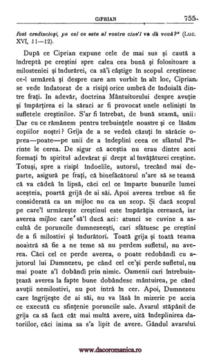 CIPRIAN 755-
fort credinciofi, pe cel ce este al vostru cine'i va clit voua-P" (Luc.
XVI, 11-12).
Dupa ce Ciprian expune cele de mai sus §i cauta a
indrepta pe cre§tini spre calea cea buna qi folositoare a
milosteniei §i tndurarei, ca sa'} ca§tige in scopul. crqtinesc
ce-1 urmarea qi despre care am vorbit in alt loc, Ciprian
se vede indatorat de a risipi orice umbra de indoiala din-
tre frati. In adevar, doctrina Mantuitorului despre avutie
qi impartirea ei la saraci ar fi provocat unele nelin*i in
sufletele cre§tinilor. S'ar fi intrebat, de buna seams, unii:
Dar cu ce ramanem pentru trebuintele noastre qi ce lasam
copiilor no§tri ? Grija de a se vedea cazuti in saracie o-
preapoatepe unii de a indeplini ceea ce sfantul Pa-
rinte le cerea. De sigur ca acqtia nu erau dintre acei
formati in spiritul adevarat §i drept al invataturei creqtine.
Totu§i, spre a risipi indoelile, autorul, trecand mai de-
parte, asigura pe frati, ca binefacatorul n'are sa se teama
ca va cadea in lipsa, caci cel ce imparte bunurile lumei
acWeia, poarta grija de ai sai. Apoi averea trebue sa fie
considerate ca un mijloc nu ca un scop. Si daca scopul
pe care'l urmareqte cre§tinul este imparatia cereasca, iar
averea mijloc care' sa'l duca aci atunci se cuvine a as-
culta de poruncile dumnezeWi, cari sfatuesc pe cre§tini
de a fi milostivi qi induratori. Toata grija §i toata teama
noastra sä fie a ne teme sa nu perdem sufletul, nu ave-
rea. Caci cel ce perde averea, o poate redobandi cu a
jutorul lui Dumnezeu, pe cand cel ce'qi perde sufletul, nu
mai poate a'l dobandi prin nimic. Oamenii cari intrebuin-
teaza averea la fapte bune dobandesc mantuirea, pe cand
avutii nemilostivi, nu pot infra in cer. Apoi, Dumnezeu
care ingrijWe de ai sai, nu va 16.0, in mizerie pe aceia
ce executa cu sfintenie poruncile sale. Avarul stapanit de
grija ca sa faca cat mai multa avere, uita tndeplinirea da-
toriilor, caci inima sa s'a lipit de avere. Gandul avarului
:
www.dacoromanica.ro
 