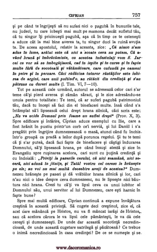 CIPRIAN 757
$i pe cand te ingrije$ti sa nu suferi nici o paguba in bunurile tale,
nu judeci, tu care iube$ti mai mutt pe mamona deck sufletul tau,
ca tu singur iti pricinue$ti paguba, a$a ca in timp ce te ostene$ti
a aduce cat la mai bine averea ta, tu singur duci la ruins avutia
ta. De aceea apostolul, relativ la aceasta, zice: Ca nimic n'am
adus in lame, aratat este cil nici a scoate ceva nu patem. Ca a-
vAnd branta fi imbractiminte, ca acestea indestalati vom A iar-
cei ce vor sa se imbogfifiascii, cad in ispite 9i in curse fi fn fapte
malts litiii de socoteara fi va tit' matoare, care cufandil pe oameni
in peire 0 in perzare. Cad radlicina tuturor rilutatilor este iabi-
rea de argint, care unii poftind'o, as ratficit din credinfa fi s'au
patrans cu dareri multe (I. Tim. VI, 7-10).
Tot pe aceasta cale urmand, autorul se adreseaza celor cari s'ar
teme ca'$i pierd averea $i raman saraci, $i le zice adresandu-se
unuia pentru totalitate : Te temi, ca ar suferi paguba patrimoniul
tau, daca tu Incepi sa faci din el binefaceri multe. Insa cand s'a
intamplat sa'i lipseasca celui drept hrana zilnica, caci scris este:.
Na va acids Domnul prin foams an sufiet drept" (Prov. X, 3).
Spre edificare $i intarire, Ciprian aduce exemplul cu Ilie, care a
fost hranit in pustiu printr'un corb eel servia, $i lui Daniil i s'a
pregatit prin ingrijire dumnezeeasca o mass, atunci cand fu inchis.
inteo groapa ca prada a leilor duipa porunca regelui. *i tu te temi
Ca ti s'ar putea, daca faci fapte de binefacere $i ca$tigi indurarea
Domnului, sa'ti lipseasca hrana, pe cand insu$1 atesta $i zice in
Evangeliu spre ru$inarea acelora, cari sunt cu Putina credinta $i
cu indoiala : Privifi la paserile cerului, ca nici seamana, nici se-
ceril, nici aduna in Anil°, fi Estill vostra cel ceresc le briinette
pe ele; au voi nu mai malta deosebire ave(i de &costes?" Dum-
nezeu hrane$te pe paseri $i da vrabiilor hrana zilnica $i lor, can
n'au nici o idee despre ceva dumnezeesc, nu le lipseqte nici bau-
tura nici hrana. Crezi tu ati va lipsi ceva ca unui iubitor al
Domnului sau, unui servitor at lui Dumnezeu, care e$ti harnic in
fapte bune ?
Spre mai multa edificare, Ciprian continua a expune invatatura
creOns in aceasta privinta. SA cugete deci creVinul, zice el, ca
acel care mananca pe Hristos, nu va fi mancat iara$i de Hristos,
sau ca acelora carora le va lipsi cele pamante$6, le va da cele
cere$ti qi dumnezee$ti. be unde dar aceasta socotinta necredin-
cioasii, de unde aceasta cugetare saOrilega .$i pacatoasa ? Ce trebue
o inima necredincioasa in casa credintei? De ce se nume§te §i se.
www.dacoromanica.ro
 