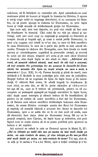CIPRIAN 759
urAciune, sa fii imbracat cu vestmant alb. Apoi adresandu-se unei
matroane plina de bunuri bOgata in biserica lui Hristos, ii spune
.a unge ochii cu negreala diavolului, ci cu unsoarea lui Hris-
tos, ca sa poate ajunge la vederea lui Dumnezeu, ca prin fapte
bune viata morals sa dobandeasca gratia lui Dumnezeu.
Asa cum esti, zice mai departe, nu poti nici °data sa faci acte
de binefacere in biserica. Caci ochii tai nu vad pe saraci si ne-
voiasi, ochi cari sunt unsi cu negreata acoperiti cu intuneric si
noapte. Avuta si bogata esti, crezi a serba jertfa Domnului, tu
care n'ai cugetat nici odata la vr'un dar, tu care vii fara sacrificiu
in casa Domnului, in care iai o parte din jertfa ce este adusa sA-
racilor. Priveste la vaduva din Evangelie, care face binele cu toata
nevoia constrangerea cugetand la poruncile ceiesti, si arunca
in cutie cei doi dinari, singurii ce'i avea pe care cand Domnul
o observa, zise dupa fapta sa din afara ce vaza: Adevarst zic
you'd, ca aceasta vaduva saracii, mai mult de cat toti a aruncat,
ca toti oceflia din prisosin(a for au aruncat Ia darurile lui Dum-
nezeu, iar aceasta din lipsa sa, toata an:pa sa care a avat, a
aruncat-o I (Luc. XXI, 3-4). Femee fericita si plina de merit, care
dobandi a fi laudata la ziva judecatei prin cele zise de judecator.
Bogatii trebue sa se rusineze de lipsa de fapte bune si de necre-
dinta. 0 vaduva fara avere, fit aflata bogata in binefacere.
cum totul, ce este dat, se da in parte saracilor si vaduvel or
tot asa da ea, care ar fi trebuit sa primeasca, pentru ca sa cu-
noastem ce pedeapsh.' asteapta pc bogatii neroditori in fapte bune,
caci dupa acest exemplu saracii trebue sä fie binefacatori.
pentru ca sa vedem ca acest sacrificiu a fost dat lui Dumnezeu,
si ca fiecare care aduce sacrificiu dobandeste indurare dela Dum-
nezeu, de aceea Hristos numeste acesta dar facut lui Dumnezeu
i explica; ca aceasta vaduva a aruncat doi dinari la darurile lui
Dumnezeu, spre a se arata din ce in ce mai mult ca acela, care
da saracului face dator chiar pe Dumnezeu insus. Sa nu se li-
psasca crestinii, zice Ciprian, de fapte bune si milostive, nici prin
faptul cum ar crede cineva ca el se poate justifica prin ajutorul ce
trebue a da copiilor.
Aci autorul se refers la cele ce Domnul spune la Matei X, 37:
Cel ce iubefte pe tatgl sau sau pe mama sa mai malt decat pe
mine, nu este vrednic de mine; Isi tine iabefte pe Bu sau pe Meg
mai malt decal pe mine, nu este vrednic de mine! Tot asa, zice el,
3e afla si in cartea a V-a a lui Moisi, spre a intari credinta Si a in-
ysi
si
et
si
ei
ei 5i
www.dacoromanica.ro
 
