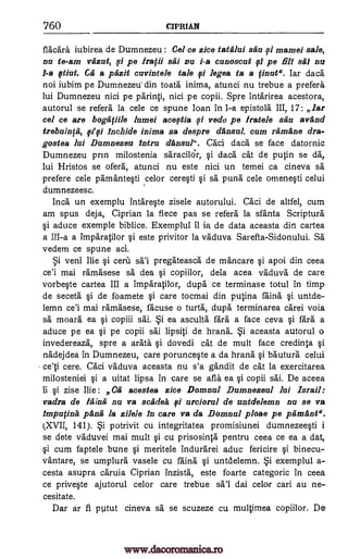 760 CIPRIAN
flacara iubirea de Dumnezeu : Cel ce zice tatfilui sau 0 mamei sale,
nu to -am vfizut, fi pe 1'10 sai nu i-a cunoscat pe fill sal na
1-a fitiat. Ga a pfizit cavintele tale fi loges to a finuta. Iar dace:
not iubim pe Dumnezeu' din toata inima, atunci nu trebue a prefers
lui Dumnezeu nici pe parinti, nici pe copii. Spre intarirea acestora,
autorul se refers la cele ce spune Joan in 1 -a epistola III, 17: lar
cel ce are bogapile lumei aceftia si vedo pe Iratele sau avand
trebainffi, lnahide inima sa despre clausal, cam ramane dra-
gostea Jai Dumnezeu Mira clausal". Caci daca se face datornic
Dumnezeu prin milostenia sa."racildr, si daca cat de putin se da,
lui Hristos se ofera, atunci nu este nici un temei ca cineva sä
prefere cele pamantesti celor ceresti puns cele omenesti celui
dumnezeesc.
Inca un exemplu intareste zisele autorului, Caci de altfel, cum
am spus deja, Ciprian la fiece pas se refers la sfanta Scripture
aduce exemple biblice. Exemplul it is de data aceasta din cartea
a III-a a imparatilor si este privitor la vaduva Sarefta-Sidonului. Sa
vedem ce spune aci.
veni Ilie si cera pregateasca de mancare si apai din ceea
ce'i mai ramasese dea si copiilor, dela acea vaduva de care
vorbeste cartea III a imparatilor, dupe ce terminase totul in timp
de seceta si de foamete si care tocmai din putina Mina untde-
lemn ce'i mai ramasese, Meuse o turf', dupe terminarea carei voia
sa moara ea si copiii sai. ea asculta fare a face ceva fare a
aduce pe ea si pe copii sai lipsiti de hrana. aceasta autorul a
invedereaza, spre a arata dovedi cat de mult face credinta si
nadejdea in Dumnezeu, care porunceste a da hrana si bautura celui
ce'ti cere. Caci vaduva aceasta nu s'a gandit de cat la exercitarea
milosteniei si a uitat lipsa in care se afla ea si copii sai. De aceea
ii si zise Ilie: Ca aceasta zice Domnul Damnezeal lui Israil:
vadra de Mina nu va scadek i urcioral de rzntdelemn nu se va
lmpufina panii la zilele fn care va da Domnul ploae pe pfimant".
(XVII, 141). i potrivit cu integritatea promisiunei dumnezeesti i
se dete vaduvei mai mult si cu prisosinta pentru ceea ce ea a dat,
§i cum faptele bune si meritele indurarei aduc fericire si binecu-
vantare, se umplura vasele cu Mina untdelemn. exemplul a-
cesta asupra caruia Ciprian inzista, este foarte categoric in ceea
ce priveste ajutorul celor care trebue dai celor cari au ne-
cesitate.
Dar ar fi putut cineva sa se scuzeze cu multimea copiilor, De
i
fiyt
si sä
Si sal
sa
Si
Si
si Si
sal
pi
pi
pi
pi
www.dacoromanica.ro
 