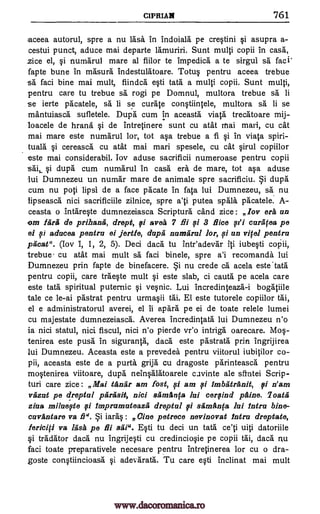 CIPRIAN 761
aceea autorul, spre a nu lash in indoiala pe crWini qi asupra a-
cestui punct, aduce mai departe lamuriri. Sunt multi copii in cask
.zice el, numarul mare al fiilor te impedica a te sirgui sa faci:
fapte bune in masura indestalatoare. Totu§ pentru aceea trebue
sa faci bine mai mult, fiindca a ti tats a multi copii. Sunt multi,
pentru care tu trebue sa rogi pe Domnul, multora trebue sa li
se ierte pacatele, sa li se curate conqtiintele, multora sa li se
mantuiasca sufletele. Dupe cum in aceasta viata trecatoare mij-
loacele de hrana qi de intretinere sunt cu atat mai mail, cu cat
mai mare este numarul lor, tot ape trebue a 11 qi in viata spiri-
tuals qi cereasca cu atat mai marl spesele, cu cat qirul copiilor
este mai considerabil. Toy aduse sacrificii numeroase pentru copii
sail §i dupa cum numarul in cash era de mare, tot aqa aduse
lui Dumnezeu un numar mare de animale spre sacrificiu. dupa
cum nu pop lipsi de a face pacate in fata lui Dumnezeu, sä nu
lipseasca nici sacrificiile zilnice, spre a'ti putea spala pacatele. A-
ceasta o intareqte dumnezeiasca Scripture cand zice: Icy era an
om Agra de prihanet, drept, fi avea flu 0 3 Rice curafea pe
ei si aducea pentru ei fettle, dupa numarul lor, si an vifel pentru
pima". (boy I, 1, 2, 5). Deci dace tu inteadevar iti iubeqti
trebue cu atat mai mult sa faci binele, spre a'i recomanda lui
Dumnezeu prin fapte de binefacere. nu crede ca acela este'tata
pentru copii, care traeqte mult este slab, ci cauta pe acela care
este tats spiritual puternic vepic. Lui incredinteaza-i bogatiile
tale ce le-ai pastrat pentru urmaqii tai. El este tutorele copiilor tai,
el e administratorul averei, el ii apara pe ei de toate relele lumei
cu majestate dumnezeiasca. Averea incredintata lui Dumnezeu n'o
is nici statul, nici fiscul, nici n'o pierde vr'o intriga oarecare. Mos-
tenirea este push' in sigurantk dace este pastrata prin ingrijirea
lui Dumnezeu. Aceasta este a prevedea pentru viitorul iubitilor co-
pii, aceasta este de a purta grija cu dragoste parinteasca pentru
InWenirea viitoare, dupa netnOlatoarele cuvinte ale santei Scrip-
turi care zice: Mai tara r am fost, fi am fi imbatrAnit, fi n'am
vazut pe dreptul parasit, nici samilnfa lui cerfind pine. loath
ziaa miluefte Ali imprumuteazii dreptul stirnAnfa lui intro bine-
cuvantare va 29". iar4 : Gina petrece nevinovat Intru dreptate,
fericifi va lasa, pe flu sal". Eqti tu deci un tats uiti datoriile
§i tradator dace nu ingrijWi cu credincio0e pe copii tai, dace nu
faci toate preparativele necesare pentru intretinerea lor cu o dra-
goste conqtiincioasa qi adevarata. Tu care e0i inclinat mai mult
7 el
§i
si
i
si
pi
§I
www.dacoromanica.ro
 