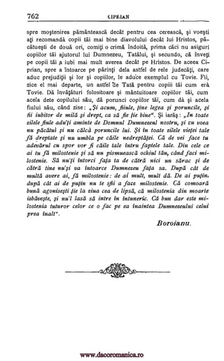 762 CIPEIAN
spre mostenirea pamanteasca deck pentru cea cereasca, si voesti
ati recomanda copii tai mai bine diavolului deck lui Hristos, pa-
catuesti de doua ori, comiti o crima indoita, prima caci nu asiguri
copiilor tai ajutorul lui Dumnezeu, Tatalui, si secundo, ca inveti
pe copii tai p. iubi mai mult averea deck pe Hristos. De aceea Ci-
prian, spre a intoarce pe parinti dela astfel de rele judecati, care
aduc prejuditii si for si copiilor, le athice exemplul cu Tovie. Fii,
zice el mai departe, un astfel "de Tata pentru copiii tai cum era.
Tovie. Da invataturi folositoare si mantuitoare copiilor tai, cum
acela dete copilului sau, da porunci copiilor tai, cum da si acela
fiului sau, cand zise: Si acum, fiiule, tine legea ,si poruncile, i
fii iubitor de mila ,si drept, ca sa fie fie bine". i iaras : In toate
zilele fiule adu' /i aminte de Domnul Dumnezenl nostru, $i cu voea
nu pacatui ci nu calca poruncile lui. in Coate zilele vietei tale
fa dreptate ci nu umbla pe calk nedreptatei. Ca de vei face to
adevarul cu spor vor fi chile tale intro faptele tale. Din cele ce
ai to fa milostenie §i sa nu pistnueasca ochiul tau, cand faci mi-
lostenie. set' nu'ti intorci fata to de third nici un sarac §i de
catra tine nu' ,ci va intoarce Dumnezeu fata sa. Dupes cat de
multa avere ai, fa milostenie: de ai mult, mult da. De ai putin,
dupes cat ai de putin nu to sfii a face milostenie. Ca comoara
bunii agonisqli,tie la ziva cea de Upset', Ca milostenia din moarte
izbavqte, §i nu'l lath sa intre in intuneric. Ca bun dar este mi-
lostenia tuturor celor ce o fac pe ea inaintea Dumnezeului celui
prey inalt".
B oroian u.
.'i
......_______
www.dacoromanica.ro
 