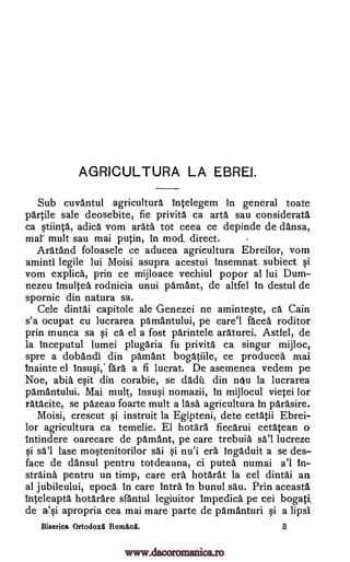 AGRICULTURA LA EBRO.
Sub cuvantul agricultura Intelegem in general toate
partile sale deosebite, fie privita ca arta sau considerate
ca §tiinta, adica vom arata tot ceea ce depinde de dansa,
mar mult sau mai putin, in mod, direct.
Aratand foloasele ce aducea agricultura Ebreilor, vom
amintl legile lui Moisi asupra acestui insemnat_ subiect qi
vom explica, prin ce mijloace vechiul popor al lui Dum-
nezeu Imultea rodnicia unui pamant, de altfel In destul de
spornic din natura sa.
Cele dintai capitole ale Genezei ne aminte§te, ca. Cain
s'a ocupat cu lucrarea pamantului, pe care'l facea roditor
prin munca sa §i ca el a fost parintele araturei. Astfel, de
la Inceputul lumei plugAria fu privita ca singur mijloc,
spre a dobandi din pamant bogatiile, ce producea mai
Inainte el Insuqi, fare a fi lucrat. De asemenea vedem pe
Noe, abia exit din corabie, se dada din nOu la lucrarea
pamantului. Mai mult, Insuqi nomazii, In mijlocul vietei lor
ratacite, se pazeau foarte mult a lase. agricultura In parasire.
Moisi, crescut qi instruit la Egipteni, dete cetatii Ebrei-
lor agricultura ca temelie. El hotara fiecarui cetacean o
lntindere oarecare de pamant, pe care trebuia sal ludreze
§i sal lase mo§tenitorilor sai §i nu'i era ingaduit a se des
face de dansul pentru totdeauna, ci putea numai a'l In-
straina pentru un timp, care era hotarat la cel dintai an
al jubileului, epoca In care intra. In bunul sau. Prin aceasta
Inteleapta hotarare sfantul legiuitor Impedica pe cei bogati,
de ai apropria cea mai mare parte de pamanturi i a lipsi
Biserica Ortodoxi RomAnl. 3
-
www.dacoromanica.ro
 