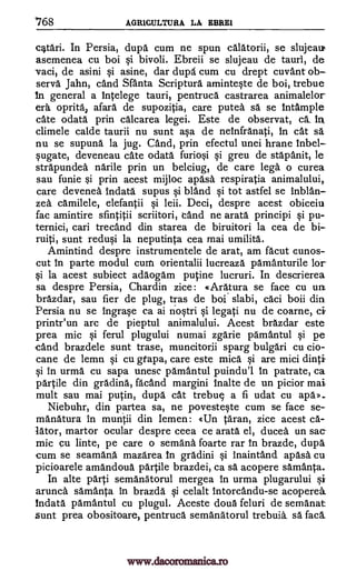 '768 AGR1CULTURA LA EBREI
eatari. In Persia, dupa cum ne spun calatorii, se slujeau,
asemenea cu boi si bivoli. Ebreii se slujeau de taurl, de
vaci, de asini si asine, dar dupa cum cu drept cuvant ob-
serva Jahn, cand Santa Scriptura aminteste de boi, trebue
In general a intelege tauri, pentruca castrarea animalelor
era, oprita, afara de supozitia, care putea sa se intample
cate odata prin calcarea legei. Este de observat, ca in
climele calde taurii nu sunt asa de netnfranati, in cat sa
nu se supuna la jug. and, prin efectul unei hrane Inbel-
sugate, deveneau sate odata furiosi si greu de stapanit, le
strapundea narile prin un belciug, de care lega o curea
sau funie si prin acest mijloc apasa respiratia animalului,
care devenea Indata supus si bland si tot astfel se inblan-
zea camilele, elefantii si leii. Deci, despre acest obiceiu
fac amintire sfintitii scriitori, cand ne arata principi si pu-
ternici, cari trecand din starea de biruitori la cea de bi-
ruiti, sunt redusi la neputinta cea mai umilita.
Amintind despre instrumentele de arat, am facut cunos-
cut In parte modul cum orientalii lucreaza pamanturile for
si la acest subiect adaogam putine lucruri. In descrierea
sa despre Persia, Chardin zice: «Aratura se face cu urt.
brazdar, sau fier de plug, tras de boi slabi, caci boii din
Persia nu se ingrase ca ai nostri si legati nu de coarne, cif
printr'un arc de pieptul animalului. Acest brazdar este
prea mic si ferul plugului numai zgarie pamantul si pe
cand brazdele sunt trase, muncitorii sparg bulgari cu cio-
cane de lemn si cu gfapa, care este mica si are mici dinti
si in urma cu sapa unesc pamantul puindu'l In patrate, ca
partile din gradina, facand margini Inalte de un picior mai
mult sau mai putin, dupd cat trebue a fi udat cu apa»-
Niebuhr, din partea sa, ne povesteste cum se face se-
manatura in muntii din Iemen: (Un taran, zice acest ca-
Iator, martor ocular despre ceea ce arata el, ducea un sac-
mic cu linte, pe care o semana foarte rar In brazde, dupa
cum se seamana. mazarea In gradini si inaintand apasa cu
picioarele amandoua partile brazdei, ca sa acopere samanta.
In alte parti semanatorul mergea In urma plugarului siF
arunca samanta in brazda si celalt Intorcandu-se acoperea.
Indata pamantul cu plugul. Aceste doua feluri de semanat
sunt prea obositoare, pentruca semanatorul trebuia. sa faca
www.dacoromanica.ro
 
