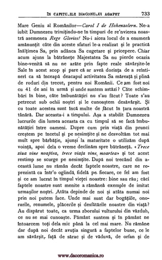 YN CAP1TU-ILE DIACONTLXI AGAPET '733
Mare Geniu al Romani lorCarol I de Hohenzolern. Ne-a
iubit Dumnezeu trimitindu-ne in timpuri de re'nvierea noas-
tra asemenea Rege Glorios! Nu-i aicea locul de a enumera
amanuntit cate din aceste sfaturi le-a realizat si le practica
Inaltimea Sa, prin adanca Sa cugetare si pricepere. Chiar
acum ajuns la batranete Majestatea Sa nu pierde ocazia
bine-venita sä nu ne arate prin fapte reale savarsite-le
Sale In acest scop si pare ca ar avea dorinta de a reinti-
neri ca sä inceapa deacapul activitatea Sa mareata si plind
de roduri din trecut, pentru noi Romanii. Ce am fost noi
cu 41 de ani in urma si uncle suntem astazi ? Cate schim-
bari in bine, cate Imbunatatiri nu s'au facut ? Toate s'au
petrecut sub ochii nostri si le cunoastem desavarsit.
cu toate acestea sunt Inca multe de ,facut in tara noastra
tanara. Dar aceasta-i a timpului. Asa a stabilit Dumnezeu
lucrurile din lumea aceasta ca cu timpul O. se faca imbu-
natatiri intre oameni. Dupre cum prin viata din prunci
crestem pe incetul si pe nesimtite si ne desvoltam tot mai
mult spre barbatie, ajunsi la maturitate o utilizam dupa
vointa, apoi dela o vreme declinam spre batraneta. « Trece
giva vine noaptea, trece viata vine. moartea» qi tot acest
restimp se scurge pe nesimtite. Dupa noi trecand din a-
ceasta lume nu 'Imam cleat faptele noastre, care ne re-
prezinta ca intr'o oglinda fidela pe. fiecare, ce fel am fost
si ce am lucrat in timpul viejei noastre: bine sau rail; caci
faptele noastre sunt menite a ramanea exemple de imitat
urmasilor nostri. Atata depinde de noi si atata numai noi
prin noi putem face. Unde mai sunt dar bogatiile, ono-
rurile, renumele, placerile si desfatarile noastre din viata?
Au disparut toate, ca urma zborului vulturului din vazduh,
ce nu se mai cunoaste. Pamant suntem si in pamant ne
intoarcem toti dela mic pana la cel mai mare. Nu ramane
dar dupa noi decat avutia singura a faptelor bune, ce le
am savarsitr fata de sarac si de vaduva, de orfan si de
ySi
www.dacoromanica.ro
 