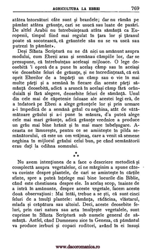 AGRICULTURA LA EBRKI 769
atatea intorsaturi cate sunt brazdele; dar nu raman pe
pamant atatea graunte, can se usuca sau luate de pasari.
De altfel Arabii nu intrebuinteaza atata samanta ca Eu-
ropenii, timpul fiind mai regulat In Cara for taranul
poate sa socoteasca, ca grauntele sau nu se va usca sau
putrezi In pamantp.
De0 Santa Scriptura nu ne da nici un amanunt asupra
modului, cum Ebreii arau §i semanau campiile lor, dar se
presupune, ca Intrebuintau aceleaqi mijloace. 0 lege de-
osebita oprea de a pune In acelas camp sau In aceia§i
vie deosebite feluri de graunte, si ne Incredinteaza, ca era
oprit Ebreilor de a Imparti un camp sau o vie In mai
multe parti qi a semana In fiecare din aceste parti sä-
manta deosebita, adica a arunca In acela§i camp fara oran-
duiala §i fara alegere, deosebite feluri de samanta. Unul
din cele mai de capetenie foloase ale acestei legi era, de
a Indatora pe Ebrei a alege grauntele for Si prin urmare
a-i Impedica de a semana graul cu neghina, atat de vata-
matoare graului Si a-i pune in masura, d'a putea alege
cele mai mari graunte, adica graunte vrednice a produce
un grail mai bine hranit §i in mai 'mare inbel§ugare. A-
ceasta ne lamureqte, pentru ce se amintqte in pilda se-
manatorului, cá este un om vrajmas, care a venit sä semene
neghina In mijlocul graului celui bun, pe cand semanatorii
erau dati la odihna somnului.
* *
Nu avem intentiunea de a face o descriere metodica §i
complecta asupra vegetalelor, ci ne marginim a spune cate-
va cuvinte despre plantele, de can se aminte§te In cartile
sfinte, spre a putea intelege mai bine locurile din Biblie,
cand este chestiunea despre ele. In acelaq scope inainte de
a infra In amanunte, despre aceste vegetale, facem aceste
doua observatiuni: Mai 'filth", trebue a se §ti, ca sunt cinci
feluri de a !multi plantele : samanta, radacina, vlastarul,
mlada Si crapatura sau altoiul. Deci, aceste deosebite fe-
luri, prin can natura sau arta Imulteqte vegetalele, sunt
cuprinse In Sfanta Scriptura sub numele general de sa-
manta. Astfel, cand Dumnezeu zice In Geneza, ca pamantul
va produce ierburi qi copaci roditori, avand in ei Insuqi
si
qi
www.dacoromanica.ro
 