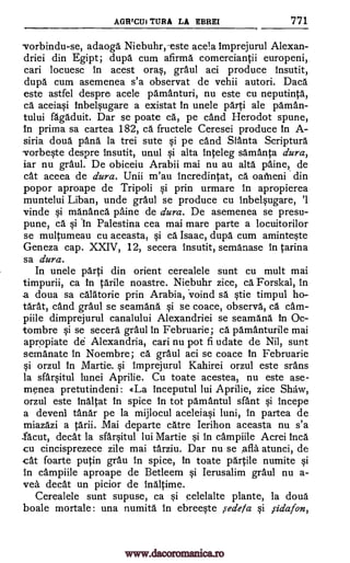 AGRTCUi TURA LA EBREI 771
vorbindu-se, adaoga Niebuhr,-este acela Imprejurul Alexan-
driei din Egipt; dupa cum afirma comerciantii europeni,
cari locuesc in acest oras, graul aci produce Insutit,
dupa cum asemenea s'a observat de vehii autori. Dace
este astfel despre acele parnanturi, nu este cu neputinta,
ca aceiasi Inbelsugare a existat In unele parti ale Oman-
tului fagaduit. Dar se poate ca, pe cand Herodot spune,
In prima sa cartea 182, ca fructele Ceresei produce In A-
siria doua 'Ana la trei sute si pe cand &Arita Scripture
vorbeste despre insutit, unul si alta inteleg samanta dura,
iar nu graul. De obiceiu Arabii mai nu au alta paine, de
cat aceea de dura. Unii m'au Incredintat, el oatheni din
popor aproape de Tripoli si prin urmare In apropierea
muntelui Liban, unde grail] se produce cu inbelsugare, '1
vinde si mananca paine de dura. De asemenea se presu-
pune, ca si 'in Palestina cea mai mare parte a locuitorilor
se multumeau cu aceasta, si ca. Isaac, dupa cum aminteste
Geneza cap. XXIV, 12, secera insutit, semanase In Carina
sa dura.
In unele parti din orient cerealele sunt cu mult mai
timpurii, ca in carile noastre. Niebuhr zice, ca Forskal, In
a doua sa calatorie prin Arabia, voind sa stie tirnpul ho-
tarat, cand graul se seamana si se coace, observe, ca cam-
piile dimprejurul canalului Alexandriei se seamana in Oc-
tombre si se secera graul in Februarie; ca pamanturile mai
apropiate de Alexandria, cari nu pot fi udate de Nil, sunt
semanate in Noembre; ca graul aci se coace In Februarie
si orzul In Martie. si Imprejurul Kahirei orzul este srans
la sfarsitul lunei Aprilie. Cu toate acestea, nu este ase-
menea pretutindeni : <(La inceputul lui Aprilie, zice Shaw,
orzul este Inaltat In spice In tot parnantul sant si incepe
a devenI Omar pe la mijlocul aceleiasi luni, in partea de
miazazi a tarii. .Mai departe catre Ierihon aceasta nu s'a
.facut, decat la sfarsitul lui Martie si in campiile Acrei Inca
cu cincisprezece zile mai tarziu. Dar nu se ,afla atunci, de
cat foarte putin grau In spice, in toate partile numite si
In campiile aproape de Betleem si Ierusalim graul nu a-
yea decat un picior de Inaltime.
Cerealele sunt supuse, ca si celelalte plante, la doua
boale mortale: una numita in ebreeste sedefa si ,sidafon,
www.dacoromanica.ro
 