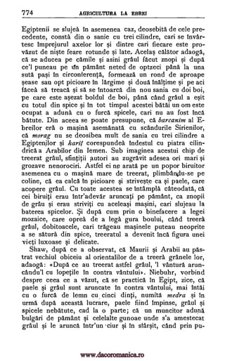 '774 AGRICULTURA LA EBREI
Egiptenii se slujea in asemenea caz, deosebita de cele pre-
cedente, consta din o sanie cu trei cilindre, can se Invar-
tesc Imprejurul axelor for si dintre can fiecare este pro-
vazut de niste feare rotunde si late, Ace las calator adaoga,
ca se aducea pe camile si asini graul facut znopi si dupa
ce'I puneau pe ifn pamant neted de optzeci 'Ana la una
suta pasi In circonferenta, formeaza un rond de aproape
cease sau opt picioare In largime si doua inaltime si pe aci
faced sa treaca si sa se intoarca din nou sania cu doi boi,
-pe care este asezat boldul de boi, pana cand graul a exit
cu totul din spice si In tot timpul acestei batai un om este
ocupat a aduna cu o furca spicele, can nu au fost Inca
batute. Din aceea se poate presupune, ca barcanim al E-
breilor era o marina asemanata cu scandurile Sirienilor,
ca morag nu se deosibea mult de sania cu trei cilindre a
Egiptenilor si harg corespundea Indestul cu piatra cilin-
drica a Arabilor din Iemen. Sub imaginea acestui chip de
treerat gram], sfintitii p.utori au zugravit adesea on mad si
grozave nenorociri. Astfel ei ne arata pe un popor biruitor
asemenea cu o marina mare de treerat, plimbanilu-se pe
coline, Ca ea calca In picioare si striveste ca si paele, care
acopere graul. Cu toate acestea se intampla cateodata., ca
cei biruiti erau Inteadevar aruncati pe pamant, ca znopii
de gram si erau striviti cu aceleasi masini, can slujeau la
baterea spicelor. i dupa cum prin o binefacere a legei
mozaice, care oprea de a lega gura boului, cand treera
graul, dobitoacele, can trageau masinele puteau neoprite
a se satura din spice, treeratul a devenit Inca figura unei
vieti luxoase si delicate.
Shaw, dupa ce a observat, ca Maurii si Arabii au pas-
trat vechiul obiceiu al orientalilor de a treera granele lor,
adaoga: tt Dupa ce au treerat astfel graul, '1 vantura arun-
candu'l cu lopetile In contra vantului». Niebuhr, vorbind
despre ceea ce a vazut, ca se practica In Egipt, zice, ca
paele si gram' sunt aruncate In contra vantului, mai Intai
cu o furca de lemn cu. cinci dinti, numita medra si In
urma dupa aceasta lucrare, paele fiind Impinse, graul si
spicele nebatute, cad la o parte; ca un muncitor aduna
bulgari de pamant si celelalte gunoae unde s'a amestecat
graul si le arunca Intr'un 'ciur si In sfarsit, cand prin pu-
www.dacoromanica.ro
 
