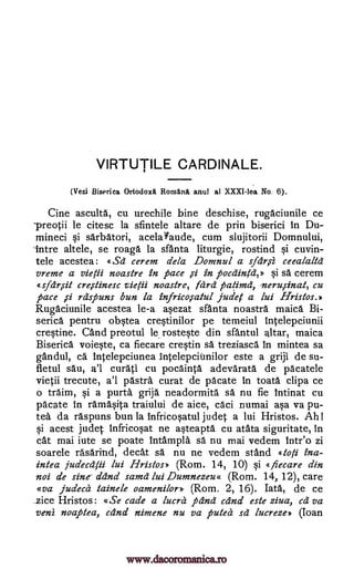 VIRTUTILE CARDINALE.
(Vezi Biserica Ortodox Romani anul al XXXI-lea No. 6).
Cine ascultd, cu urechile bine deschise, rugaciunile ce
-preotii le citesc la sfintele altare de prin biserici in Du-
mineci si sdrbatori, acelaYaude, cum slujitorii Domnului,
-titre altele, se roaga la sfanta liturgie, rostind si cuvin-
tele acestea: «Sa- cerem dela Domnul a sfar,si ceealaltd
vreme a vie /ii noastre in pace pothintei §i sa cerem
«sfdr,sit crerstinesc vie /ii noastre, lard patimd, neru,sinat, cu
pace rdspuns bun la infrico,s-atul judel a lui Hristos.
Rugaciunile acestea le-a asezat sfanta noastra maica Bi-
serica pentru obstea crestinilor pe temeiul intelepciunii
crestine. and preotul le rosteste din sfantul altar, maica
Biserica voieste, ca fiecare crestin sa treziasca In mintea sa
gandul, ca Intelepciunea intelepcitnilor este a griji de su-
fletul sau, a'l curati cu pocdinta adevarata de pacatele
vietii trecute, a'l pastra curat de pacate in toata clipa ce
o traim, si a purta grija neadormita sa nu fie intinat cu
pacate in ramdsita traiului de aice, caci numai asa va pu-
tea da raspuns bun la Infricosatul judet a lui Hristos. Ah!
si acest judet Infricosat ne asteaptd cu atata siguritate, In
cat mai iute se poate /ntampla sa nu mai vedem inteo zi
soarele rasaritid, decat sa nu ne vedem stand «toli ina-
intea jua'ecalii lui Hristos» (Rom. 14, 10) si « fiecare din
not de sine ddnd samd lui Dumnezeu« (Rom. 14, 12), care
«va judeal tainele oamenilor» (Rom. 2, 16). Tata, de ce
.zice Hristos: «Se cade a lucra pang and este ziva, ca va
veni noaptea, and nimene nu va puled sd lucreze> (Ioan
in
,s1
,si
www.dacoromanica.ro
 
