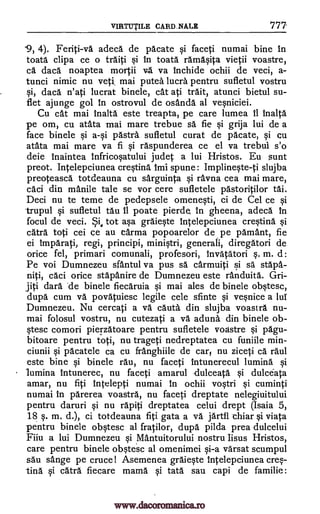 VIRTUTILE CARD_NA,LE 777
'9, 4). Feriti-va adeca de pacate si faceti numai bine in
toata clipa ce o traiti si in toata ramasita vietii voastre,
ca daca noaptea mortii vg. va Inchide ochii de veci, a-
tunci nimic nu yeti, mai putea lucra pentru sufletul vostru
si, daca n'ati lucrat binele, cat ati trait, atunci bietul su-
flet ajunge gol In ostrovul de osanda al vesniciei.
Cu cat mai Inalta este treapta, pe care lumea 11 inalta
pe om, cu atata mai mare trebue sä fie si grija lui de a
face binele 'Astra. sufletul curat de pacate, si cu
atata mai mare va fi si raspunderea ce el va trebui s'o
deie Inaintea Infricosatului judet a lui Hristos. Eu sunt
preot. Intelepciunea cresting. Imi spune: Implineste-ti slujba
preoteasca totdeauna cu sarguinta si ravna cea mai mare,
caci din manile tale se vor cere sufletele pastoritilor tai.
Deci nu to teme de pedepsele omenesti, ci de Cel ce si
trupul si sufletul tau II poate pierde, in gheena, adeca In
focul de veci. Si, tot asa graieste Intelepciunea crestina si
catra toti cei ce au carma popoarelor de pe pamant, fie
ei imparati, regi, principi, ministri, generali, diregatori de
orice fel, primari comunali, profesori, Invatatori m. d:
Pe voi Dumnezeu sfantul va pus sä carmuiti
caci orice stapanire de Dumnezeu este rAnduita.
darn .de binele fiecaruia si mai ales de binele obstesc,
dupa cum va povaluiesc legile cele sfinte si vesnice a lui
Dumnezeu. Nu cercati a va. cauta din slujba voastra nu-
mai folosul vostru, nu cutezati a va. aduna din binele ob-
stesc comori pierzatoare pentru sufletele voastre si pagu-
bitoare pentru toti, nu trageti nedreptatea cu funiile min-
ciunii si pacatele ca cu franghiile de cars nu ziceti ca raul
este bine si binele rau, nu faceti intunerecul lumina si
lumina intunerec, nu faceti amarul -dulceata si dulc6ata
amar, nu fiti intelepti numai in ochii vostri si cuminti
numai in parerea voastra, nu faceti dreptate nelegiuitului
pentru daruri si nu rapiti dreptatea celui drept (Isaia 5,
18 s. m. d.), ci totdeauna fiti gata a va jartfl chiar si viata
pentru binele obstesc al fratilor, dupa pilda prea dulcelui
Fiiu a lui Dumnezeu si Mantuitorului nostru Iisus Hristos,
care pentru binele obstesc al omenimei si-a varsat scumpul
sau sange pe cruce! Asemenea graieste Intelepciunea cres-
tina si catra fiecare mama si tata sau capi de familie:
s.
si sä stapa-
niti,
g9 a-si
Gri-
jiti
www.dacoromanica.ro
 
