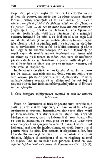 778 VIRTUTILE CARDINALE
Deprindeti pe copiii vostri de mici la frica de Dumnezeu
si frica de pacate, aratati-le cat de adese icoana Mantui-
torului Hristos, spuneti-le ca. El este Ace la, prin carele
atoale s' au felcut ,si /aril de ainsul nimic nu s'a Mc-zit, ce
s'a facut» (Ioan 1, 3) «,si in nime altul nu este meintuireb
(Fapt. ap. 4, 12), decat numai in lisus Hristos. Spuneti-le
de mici toata istoria vietii Sale pamantesti si a mantuirii
noastre, invatati-i de mici a se inching si a se rugs Lui
cu manile ina1tate si cu genunchile plecate, ba si cu cape-
tele plecate pang la parnant, grijiti, ca iubirea for de Dan-
sul sa covarsiasca orice altfel de iubire lumeasca si sfanta
Lui lege sä fie sufletul intregei for vieti. -Deprindeti pe
copiii vostri de mici la munca inteleapta asa, incat nici
un minut sä hu li treaca In zadar, caci izvor de nesfarsite
pacate este lenea sau trandavia, si pentru astfel de pacate,
ce ei le-ar face in viata din pricina nepasarii voastre, voi
yeti avea sä raspundeti.
Intelepciunea cresting ne povatueste sa ne ferim puru-
rea de pacate, caci mult mai rau deal veninul pentru trup
este veninul pacatelor pentru suflet. Ajute-ni deci Domnul,
ca intelepciunea aceasta sa se salasuiasca in not toti si
raspuns bunsa dam inaintea infricosatului judet a lui Hristos
ce ne asteapta.
9. Cum cd,s-tigdm inklepciunea cresting ,si cum ne inlcirim
intr' einsa.
Frica de Dumnezeu si frica de pacate sunt lucrurile cele
dintai si cele mai de capitenie, cu cari omul isi castiga
intelepciunea cresting. Intemeiati-va dar toata clipa vietii
pe frica aceasta, caci atunci si numai atunci yeti dobandl
intelepciunea aceea, care ne indeamna O. facem toate, cate
ne duc la mantuirea de veci, si sa pe ferim de toate, cate
ne-ar impedica sa ajungem la acea mantuire. Oamenii sunt
incatusati mai ales de intelepciunea, ce cauta binele numai
pentru viata de aice. Dar aceasta intelepciune a lor, fara
frica de Dumnezeu si de pacate, nu este nimic alta decat
viclenie, falsitate si inselaciune si ea va ramanea cu totul
de rusine. Caci nu in zadar zice prorocul David ca. «in-
ceputul intelepciunii este frica de Dumnezeu» (Psl. 110, 9),
www.dacoromanica.ro
 