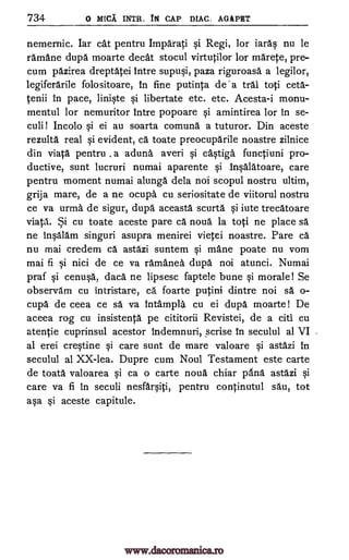 734 0 ARCA INTR. Is CAP DIAC. AGAPET
nemernic. Iar cat pentru Imparati si Regi, for iaras nu be
ramane dupd moarte decat stocul virtutilor for marete, pre-
cum pazirea dreptatei Intre supusi, paza riguroasa a legilor,
legiferarile folositoare, in fine putinta de' a tral toti ceta-
tenii in pace, liniste si libertate etc. etc. Acesta-i monu-
mentul for nemuritor intre popoare si amintirea for in se-
culi! Incolo si ei au soarta comund a tuturor. Din aceste
rezulta real si evident, ca toate preocuparile noastre zilnice
din viata pentru a aduna averi si castiga functiuni pro-
ductive, sunt lucruri numai aparente si Insalatoare, care
pentru moment numai alunga dela noi scopul nostru ultim,
grija mare, de a ne ocupa cu seriositate de viitorul nostru
ce va urma de sigur, dupa aceasta scurta si iute trecatoare
viata. Si cu toate aceste pare ca noua la toti ne place sä
ne Insalam singuri asupra menirei vietei noastre. Pare ca
nu mai credem Ca astazi suntem si mane poate nu vom
mai fi si nici de ce va ramanea dupa noi atunci. Numai
praf si cenusa, daca ne lipsesc faptele bune si morale! Se
observam cu intristare, ca foarte putini dintre noi sa o-
cupa de ceea ce sa va intampla cu ei dupa moarte! De
aceea rog cu insistenta pe cititorii Revistei, de a citi cu
atentie cuprinsul acestor indemnuri, scrise in seculul al VI
al erei crestine si care sunt de mare valoare si astazi in
seculul al XX-lea. Dupre cum Noul Testament este carte
de toata valoarea si ca o carte noua chiar pAna astazi si
care va fi In seculi nesfarsiti, pentru continutul sau, tot
asa si aceste capitule.
,
.
www.dacoromanica.ro
 