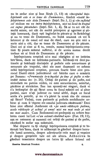 V1RTIITILE CARDINALE 779
nu in zadar zice §i Isus Sirah (1, 13) ca ginceputul inte-
lepciunii este a se teme de Dumnezeu», fiindca toald in-
/elepciunea este dela Domnul) (Intel. Sir.1, 1) §i «in sufletul
cel viclean nu va intra intelepciunea, nici va locui in trupul
cel supus fidcatului» (Intel. Sol. 1, 4), SA ai tu on cat de
multa minte, on cat de multa pticepere si agerime si sti-
inta lumeasca, daca eqti inglodat In pacate §i In faradelegi
si nu te temi de Dumnezeu, cu bung seamna ca vei fi
intrecut si de omul. cel mai de rand, care nu tie nici a
scrie nici a citi, dar se teme de Dumnezeu si de pacate.
Deci on §i cine ai fi tu, omule, numai Intelepciunea cres-
ting iii poate, mantul sufletul, si de aceea numai cleat
trebue sa ai frica de Dumnezeu si de pacate.
Intelepciunea crestina ni-o mai cAstigam si ne intarim
inteansa, daca ne infranam patimele. Infranati-va deci pa-
timele si inaduOti dorintele §i poftele cele necuvioase si
necurate ale trupului, caci ele Sunt dusmanii ce orbesc
ochii intelepciunii crestine, precum foarte bine zice pro-
rocul Daniil catra judecatorul cel batran care o urmaria
pe Susana: «frumusela te-a inielat pe tine ,si pofta a relz-
vrdtit inima la» (v. 26). Orbit i de patimi si de pofte, not
niciodata nu putem vedea, ce este necuviincios, neiertat,
pacatos si stricacios. Sau ian spuneti-mi singuri, daca vi
s'a Intamplat de ati facut ceva in focul maniei on al altor
patimi, oare n'ati judecat cu totul altfel, dupa ce focul
acela s'a potolit, si nu v'a parut la urma rau de ceeace
ati facut? Vedeti, cum patimele si poftele. nechibzuite or-
besc §i cum II rapesc ele omului judecata sanatoasa? Deci
bine zice sfantul Ambrosie ca «pe uncle rdtdceste patima,
acolo rcitcice,ste ochiul ci ,omul nici nu mai vede ,ci nici
nu mai aude, . Cum Sodomenii cei pedepsiti cu orbire Ina-
intea casei lui Lot «s' au ostenit cdutand u,sa* (Fac. 19, 11),
a§a se ostenesc §i oamenii cei orbiti de patimi si de pofte,
cautand in zadar usa Tnantuirii.
Mai departe tu iii ca§tigi intelepciunea cresting si te in-
tare§ti inteansa, daca te adance§ti in ganduri despre lucru
rile lumii acesteia, despre adevarurile cele mari si veqnice
§i despre gre§elele tale on ale altora. Ad ancire a in
ganduri temeinice despre un -lutru iti aduce folosul cel
Biserica Ortodoxa 'Romani 4.
pi
www.dacoromanica.ro
 