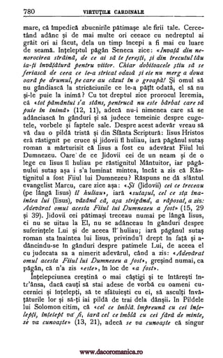 780 V1RTUTILE CARDINALE
mare, ca. Impedica zbucnirile patimase ale firii tale. Cerce-
tand adanc si de mai multe on ceeace cu nedreptul ai
graft on ai facut, dela un timp incepi a fi mai cu luare
de seams. Inteieptul pagan Seneca zice: «boatel din ne-
norocirea strains, de ce ai sd te din trecutul Mu
invdtdturd pentru viitor. Chiar dobiloacele ,stiu sd se
feriascd de ceea ce k-a stricat odaid ete nu merg a doua
oars pe drumul, pe care au cazut in o groapd! omul sä
nu gandiasca la stricaciunile ce le-a path °data, el sa nu
si-le puie la inima ? Cu tot dreptul zice prorocul Ieremia,
ca. «tot pdmcintul s'a skins, pentrucd nu este barb& care sd
puie in inimd» (12, 11), adeca nu-i nimenea care sa se
adanciasca In ganduri si sa judece temeinic despre cuge-
tele, vorbele sf faptele sale. Despre acest adevar vreau se
va dau o pilda trista si din Santa Scripture: Iisus Hristos
era rastignit pe cruce si jidovii II huliau, iara paganul sutas
roman a marturisit ca. Iisus a fost cu adevarat Fiiul lui
Dumnezeu. Oare' de ce Jidovii cei de un neam si de o
lege cu Iisus 11 huliau pe rastignitul Mantuitor, iar paga-
nului sutas asa i s'a luminat mintea, 'neat a zis ca Ras-
tignitul a fost Fiiul lui Dumnezeu ? Raspuns ne da sfaritul
evangelist Marcu, care zice asa: (Jidovii) cei ce treceau
(pe langa Iisus) it huliau», iara «suta,sul, cel ce sta ina-
intea lui (Iisus), vdzdnd cd, asa strigiind, a rdposat, a zis:
Adevdrat omul acesta Fiiul lui Dumnezeu a fost» (15, 29
si 39). Jidovii cei patimai treceau numai pe langa Iisus,
ei nu se iiitau la El, nu se adanceau in ganduri despre
suferintele Lui si de aceea iY huliau; iara paganul sutas
roman sta inaintea lui Iisus, privindu'l drept In fate si a-
dancindu-se In ganduri despre patimele Lui, de aceea el
cu judecata sa a nimerit adevarul, cand a zis: Adevdrat
omul acesta Fiiul lui Dumnezeu a Jost», gresind numai, ca
pagan, ce n'a zis «este», in loc de «a lost».
intelepciunea crestina o mai castigi sf te Intaresti
&Ansa, daca cauti sa stai adese de vorba cu oameni cu-
cernici si intelepti, sä te sfa' tuiesti cu ei, sa asculti Inva-
taturile for sf sa-ti iai pilda de trai dela dansii. In Pildele
lui Solomon citim, ca «cel ce imbld_ impreund cu cei inte-
lepfi, inklept vd fi, lard cel ce imbld cu cei farce de mink,
se va cunoa,ste» (13, 21), adeca se va cunoa,ste ca singur
fereiti,
si
In-
fi
is -li
ySi
e.,S7
www.dacoromanica.ro
 