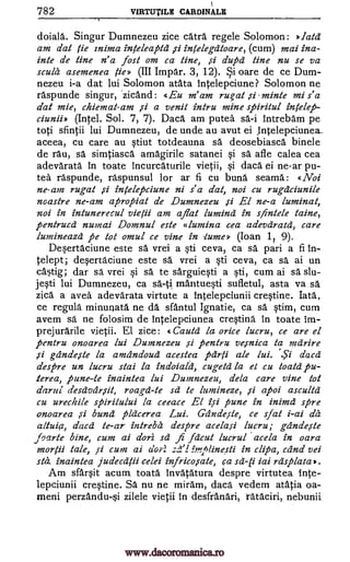 k
CARDINALE782 VIRTIITILE
doiala. Singur Dumnezeu zice card regele Solomon: >>.lata
am dat tie znima inteleafild si infelegatoare, (cum) mai ina-
inte de tine n' a fast om ca tine, si duper line nu se va
scull asemenea fie» (III Impar. 3, 12). Si oare de ce Dum-
nezeu i-a dat lui Solomon atata Intelepciune? Solomon ne
raspunde singur, 'zicand: «Eu m' am rugat si minte mi s' a
dat mie, chiemat-am si a vend intru mine spirilul intelefi-
ciuniiz. (Intel. Sol. 7, 7). Daca am putea sa-i Intrebam pe
toti sfintii lui Dumnezeu, de unde au avut ei intelepciunea_
aceea, cu care au stiut totdeauna sa deosebiasca binele
de rau, sa simtiasca amagirile satanei §i sa afle calea cea
adevarata in toate incurcaturile vietii, §i daca ei ne-ar pu-
tea raspunde, raspunsul for ar fi cu buna seama: «Noi
ne-am rugal si infelepciune ni a dat, not cu rugaciunile
noastre ne-am apropiat de Dumnezeu si El ne-a luminat,
not in intunerecul vietii am afiat lumina in sfinlele tame,
pentrucci numai Domnul este alumina cea adevaratd, care
lumineaza pe tot omul ce vine in iume» (Ioan 1? 9).
Deertaciune este sa vrei a sti ceva, ca sa pari a fi In-
telept; dwrtaciune este sa vrei a §ti ceva, ca sa ai un
ea5tig, dar sa vrei sa to sarguiesti a sti, cum ai sd slu-
jesti lui Dumnezeu, ca sa-ti mantuqti sufletul, asta va sa
zica a avea adevarata virtute a intelepciunii crqtine. Iata,
ce regula minunata ne da sfantul Ignatie, ca sa stim, cum
avem sa ne folosim de intelepciunea cresting in toate im-
prejurarile vietii. El zice: «Caul& la orice lucru, ce are el
fientru onoarea lui Dumnezeu si pentru vesnica to mdrire
,s1 gdndeste la amandoud acestea fiarti ale lui. dacd
despre un lucru staff la indoiald, cugeta la el cu toald fiu-
terea, pone -le inaintea lui Dumnezeu, dela care vine tot
darui desdvdrsil, roagd-le sd to lumineze, si apoi asculta
cu ureckile spiritului la ceeace El isi pune in inimd sere
onoarea si buna placerea Lui. Gdndeste, ce sfat i-ai da
daca to -ar intreba despre acelasi lucru; gdndeste
J9arte bine, cum ai dori sa fi facut lucrul aceea in oara
moqii tale, si cum ai a'or:: 1 lmplinesti in clipa, cad vei
stet, inaintea judecatii celei infricosate, ca iai rdsfilata,.
Am sfai*t acum toata invatatura despre virtutea
crWine. Sa nu ne mirdm, daca vedem atatia oa-
meni perzandu-i zilele vietii in desfranari, rataciri, nebunii
altuia,
s..1."
sd-li
inte-
lepciunii
si
www.dacoromanica.ro
 
