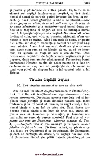 VIRTU TILE CARDINALE 183
i prostii qi patandu-se cu atatea pacate. Ei, in loc sa se
-siliasca castiga Intelepciunea crestina, se lases taraiti
numai si numai de oarbele patimi iztrorate din firea for stri-
cata. Si daca fiecare gande§te la sine si se intreabaoare
de ce gre,se,sc eu atdta, de ce ma poticnesc a,sa de mu& de
pe calea adevarului a mantuiriiapoi numai decat tre-
bue sa-si raspunda el singur, ca asta se intampla numai
fiindca ii lipseste Intelepciunea crestina. Noi niciodata n'am
invatat sa stim, ce-i virtutea aceasta, niciodata n'am cu-
noscut-o cum se cuvine. Abia i-am auzit de nume, on poate
nici atata, iar despre trebuinta si folosul ei n'am §tiut asiO
curat nimica. Acum Insa am auzit de dansa si o cunoa--
tern, acum stim cum sa ne folosim de ea, ca sa ne intoc-
mim, cu ajutorul ei, viata de aici si cea de veci. Deci
fi-vom oare nepasatori de Intelepciunea cre§tineasca si mai
departe, dupes cum am fost panes acuma? Feriasca-ne bunul
Dumnezeu! Hotarati sä fim de acum Inainte de a face on
ce lucru numai asa, cum ne povatueste ea, caci numai a-
tunci vom putea da raspuns bun la infricoptul judet a lui
Hristps.
Virtutea dreptalii cre#irte
10. Ce-i virtutea aceasta ,si ce cere ea deta noi?
Am zis mai inainte ca dreptate inseamna in Santa Scrip-
tura tot atata, cat invatatura sau lege dumnezeeasca sau
cuvant dumnezeesc. Dreptatea aceasta cere dela noi sa Im-
plinim toate virtutile si toate datoriile noastre asa, incest
totdeauna si In tot locul sä nazuim, cu cuget curat, a face
numai binele si a ne feri de orice rau. Daces facem tot-
deauna numai binele si ne ferim de orice rau, atunci im-
plinim voia lui Dumnezeu qi ne sfintim, si Dumnezeu nu-
mai atata ne cere, de oarece apostolul Paul zice ca Da-
ceasta este voia iui Dumnezeusfintirea voastra» Tes.
4, 3).Drepate insa se mai numqte si curatirea omului
pacatos de pacatele sale. Pacatosul adeca, cu pacatele ce
le-a facut, se departeaza si se Instraineaza de Dumnezeu,
si daca se curateste de dansele, isi c4tiga din nou miles
Di:irrinezeu, fiindca si-a plait datoria pacatelor, martu-
(I.
a-si.
si
www.dacoromanica.ro
 