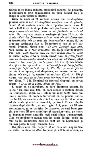 784 VIR1UTILE CARDINALE
risindu-le cu inima Infranta, implinind canonul de pocaincl.
Si sfintindu-se prin cornunicarea cu prea curatul trup
sange al Mantuitorului Hristos.
Dara eu n'am sa va vorbesc acuma nici de dreptatea
sfinfrii omului nici de dreptatea curd/irii sale de pcicate,
ci am sa va vorbesc numai de dreptatea aceea, care
lasa da fiecaruia dreptul sau. «Dreptatea» zice fericitul
Augustin«este virtutea,. care ii dd fiecdruia ce este al
sdu». De dreptatea aceasta vorbeste si Iisus Hristos, zi-
dud: «Dati lui Dumnezeu cele ce sunt ale lui Dumnezeu
impdratului cele ce sunt ale impdratului,» adeca fiti cu
dreptate totdeauna fata cu Dumnezeu si fata cu toti oa-
menfi. Prorocul Mihea zice: «Ce cere Domnul dela tine,.
fdrd numai de a face dreptate?» (6, 8). sfantul apostol
Paul zice: Dati tuturor cele, cu cari sunte /i datori: Celui
cu dajde, dajde; celui cu vamd, yam& ; celui cu frica, fried;
celui cu cinstea, cinste. Nimdrui cu nimic nu fi ti datori, fdrd
numai a iubi unul pe altul» (Rom. 13. 7 si 8). Asemenea
zice sfantul apostol Petru: «Onorati pe toti, iubiti frdtia,
onorati pe impdratul» (I. ep. 2, 17). Mai pe scurt 1.5.nta
Scriptura ne spune, ce-i dreptatea, cu aceste putine cu-
vinte: »Ce urd,sti tu, nimdrui sd nu faci» (Tovit. 4, 19) si.
«toate cdte vreti sd vd facd voud oamenii; ,ci voi sd le face /i
lor» (Mat. 7, 12). Romanul da intelesul dreptatii cu vorba
scurta: « Ce tie nu-ti place, altuia nu face!»
acum sa ne Intrebam, ce cere dreptatea aceasta de
la noi? Ea cere mai Intai sa dam ceeace ii suntem datori
lui Dumnezeu, adeca sa.'L iubim mai mult cleat orice din
lumea aceasta, sa credem Inteansul, sä ne punem nadej-
dea in El, sa ascultam de voia Lui cea sfanta, sa ne silim
a-I da lauda si marirea cuvenita, pentruca El este depli-
natatea deplinatatilor; sa ne rugam Lui, pentruca El este
atotputernic; sa ne curatim de pacatele, cu cari I-am gre-
§it, pentruca El este atotdrept si atotsfantmai pe scurt
sa implinim toate datoriile legii celei sfinte dumnezeesti.
Cine nu Implineste numai una din acele datorii, acela nu
mai da lui Dumnezeu cele ce sunt ale lui Dumnezeu
nu mai poate fi drept Inaintea Lui.
Dreptatea cere mai departe sa ne dam noi singuri cele
ce datori suntem sa dam trupului si sufletului nostru, a-
si
1i.
si ii
,ci
Si
Si
si
www.dacoromanica.ro
 