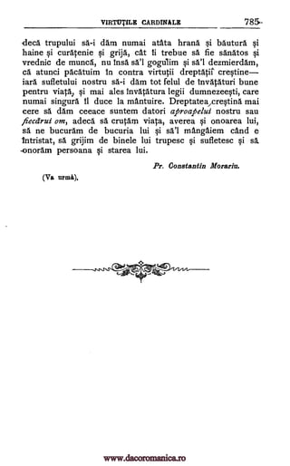 VIRTUTILE CARDINALE 785-
decd trupului si -i dam numai atata hrana. si bauturd si
haine si curatenie si grija, cat li trebue sä fie sanatos si
vrednic de muncd, nu Insa sal gogulim si sal dezmierdam,
cd atunci pdcatuim In contra virtutii dreptatit crestine
iara sufletului nostru sl-i dam tot felul de invatAturi bune
pentru viaM si mai ales invatatura legii dumnezeesti, care
numai singura 11 duce la mantuire. Dreptatea/crestina mai
cere sä dam ceeace suntem datori aproafte/ui nostru sau
fiecdrui om, adeca sd crutarn viata, averea si onoarea lui,
sa ne bucuram de bucuria lui si sal mangaiem cand e
Intristat, sa. grijim de binele lui trupesc si sufletesc si sd.
..onoram persoana si starea lui.
Pr. Constantin Morariu.
(Va urma).
www.dacoromanica.ro
 