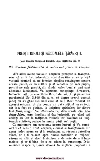PREOTII RURALI SI RASCOALELE -IMAM'.
(Vezi Biserica Ortodox5. Ron:Lank Anul XXXI-lea No. 6)
20. Ancheta protoiereului ,si revizorului ,ccolar de Dorohoi.
«S'a adus multe invinuiri corpului preotesc si invatato-
resc, ca ar fi fost Indrumator spre rasvratire si cu prilejul
vizitarii cautand sa. ne formarn deplina convingere asupra
acestui punct, ca s'd aratam si sa scoatem pe acei putini,
porniti pe cale gresita, din randul celor buni si cari sunt
adevarati luminatori. Va supunem cunostintei d-voastra,
intemeiati atat pe cercetarile acute de noi, cat si pe adresa
parchetului No. 3.846 din a. c., ca dintre preotii acestui
judet nu s'a gasit nici unul care sA se fi facut vinovat de
aceasta miscare, ci din contra au dat sprijinul for cu totii,
cat le-a fost cu putinta, la linistirea spiritelor; iar dintre
invatatori, singur Ion Alexandrescu, dela scoala din Hu-
deistii-Mari, este implicat §i dat judecatii, pe cand toti
ceilalti au fost la inaltimea misiunii lor, cautand sA linis-
teasca spiritele, ceeace in multe parti au' reusit.
Cu multumire am constatat aceste lucruri si Va comu-
nicam ca aceste doug corpuri, clerical si invAtAtoresc din
acest judet, acum ca si in totdeauna au raspuns datoriilor
sfinte, de a fi calauza spre binele satenilor in mijlocul
carora se afla, si deci, invinuirea e departe de a fi inte-
meiata; si ar fi bine de a se aduce la cunostinta D-lui
ministru respectiv, tinuta demna in mijlocul poporului a
www.dacoromanica.ro
 
