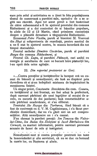 '788 PREOTII RURALI
care prin zelul qi activitatea sa a tinut in frau populatiunea.
-destul de numeroasa a parohiei sale, oprind-o de a se a-
gita sau rasvratl. Apoi tot acest preot a lost insarcinat
de catre subsemnatul a fi in ajutorul preotului din comuna
Raducaneni si a doi controlori de ai bancilor populare
in zilele de 12 qi 13 Martie, cand primisem cunoqtinta
despre o planuita devastare a targuprului Raducaneni.
Economul Petre Vasiliu, paroh al bisericei Sf. Voevozi
din Hu,si qi subprotoeria de rerdinta, pentru meritul de
a ne fi stat in ajutorul nostru, in munca incordata din tot
timpul rascoalelor.
Preotul sachelar Dimitrie Ciocdrlan, paroh al parohiei
Bazga din comuna Rdclucdneni, qi
Preotul Gh. Lupu, al parohiei Pdhneisti, can ambii cu
energia si ascultarea de care se bucura intre pastoritii lor,
i-au oprit dela once agitatie.
22. Din raportul protoieriei ae Gory.
«....Contra preotilor qi Invatatorilor la inceput era un cu-
rent de banueli si nemultumiri; ele insa au disparut prin
dovedirea ei qi-au indeplinit misiunea de impaciuitori In
mentinerea
Un singur preot, Constantin Stoichitoiu din corn. Ceauru,
cu Invatatorul si trei fruntaqi, au fost adu§i la prefectural
dupe oarecari pariciuni ale unui ingrijitor al mosiei de a-
colo, cu escorts de doi jandarmi; Insa constatandutse a-
cele parIciuni neadevarate, ei s'au eliberat.
Preotului Ilie Ro,soga din Turburea, fiind banuit ca. a
fost de coniventa cu d. V. M. Cogalniceanu, i s'a facut per-
chizitie domiciliary.; dar nu s'a gasit nici un act compro-
mitator. Alta nemultumire nu i s'a cauzat.
S'au chemat la parchet preotii: Ion Tomescu din Valea-
lui-Cc2ine, Ion Balan din Stolojani §i Jacob Bdrbulescu din
Corne,sti, ca martori informatori, pentru oarecari persoane
acuzate de faceri de rele si instigatori.
Nemultumiri sunt si contra preotilor pentruca iau taxe
la inmormantari §i alte serviciuri, ca. nu se duc cu botezut
la casele lor, cu Nasterea si altele.
ca.
linistei.
www.dacoromanica.ro
 