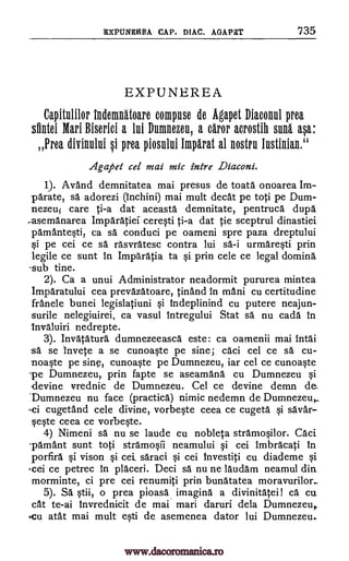 EXPUNEREA CAP. DIAL. ADAM '735
EXPUNEREA
Capitulilor Indemnatoare compuse de Agapet Diaconul Area
slintei Mari Biserici a lui Dumnezeu, a dror acrostih suns asa:
Prey divinului si prea piosului Impirat al nostril lustinian."
Agapet cel mai mic intre Diaconi.
1). Avand demnitatea mai presus de toata onoarea Im-
Orate, sa adorezi (inchini) mai mult cleat pe toti pe Dum-
nezeu5 care ti-a dat aceasta demnitate, pentruca dupa
,asemanarea Imparatief ceresti ti-a dat tie sceptrul dinastiei
pamantesti, ca sg. conduci pe oameni spre paza dreptului
pe cei ce sa rasvratesc contra lui sa-i urmaresti prin
legile ce sunt in Imparatia to si prin cele ce legal doming.
-sub tine.
2). Ca a unui Administrator neadormit pururea mintea
Imparatului cea prevazatoare, Orland in mani cu certitudine
franele bunei legislatiuni si Indeplinind cu putere neajun-
surile nelegiuirei, ca vasul Intregului Stat SA nu cada in
Invaluiri nedrepte.
3). Invatatura dumnezeeasca este: ca oamenii mai intai
sa se invete a se cunoaste pe sine; caci cel ce sa cu-
noaste pe sine, cunoaste pe Dumnezeu, iar cel ce cunoaste
-pe Dumnezeu, prin fapte se aseamana cu Dumnezeu si
-devine vrednic de Dumnezeu. Cel ce devine demn de_
'Dumnezeu nu face (practica) nimic nedemn de Dumnezeu,
-ci cugetand cele divine, vorbeste ceea ce cugeta si savar-
seste ceea ce vorbeste.
4) Nimeni sa nu se laude cu nobleta stramosilor. Caci
pamant sunt toti stramosii neamului si cei imbracati In
porfira si vison si cei, saraci si cei Investiti cu diademe si
.cei ce petrec in placed. Deci sa nu ne laudam neamul din
morminte, ci pre cei renumiti prin bunatatea moravurilor..
5). Sa stiff, o prea pioasa imagind a divinitatei! ca cu.
cat te-ai Invrednicit de mai mad daruri dela Dumnezeu,
.cu atat mai mult esti de asemenea dator lui Dumnezeu.
www.dacoromanica.ro
 