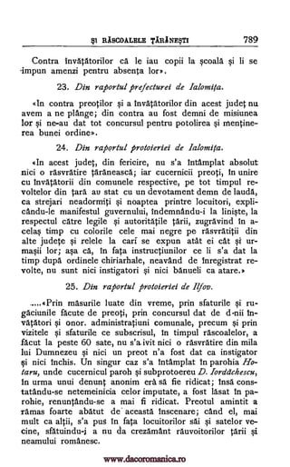 RASCOALELE TARINEM 789
Contra invatatorilor ca le iau copii la gcoala qi li se
'impun amenzi pentru absenDa for).
23. Din raportul firefecturei de Ialomita.
«In contra preotilor §i a invatatorilor din acest judet nu
avem a ne plange; din contra an fost demni de misiunea
for gi ne-au dat tot concursul pentru potolirea mentine-
rea bunei ordine».
24. Din raportul protoieriei de Ialomita.
«In acest judet, din fericire, nu s'a intamplat absolut
nici o rasvratire taraneasca; iar cucernicii preoti, in unire
cu Invatatorii din comunele respective, pe tot timpul re-
voltelor din Cara au stat cu un devotament demn de lauda,
ca strejari neadormiti Si noaptea printre locuitori, expli-
candu-le manifestul guvernului, indemnandu-i la linigte, la
respectul care legile autoritatile tarii, zugravind in a-
celag timp cu colorile cele mai negre pe rasvracitii din
alte judete relele la cars se expun atat ei cat gi ur-
magii lor; aga ca, in fata instructiunilor ce li s'a dat la
timp dupa ordinele chiriarhale, neavand de inregistrat re-
volte, nu sunt nici instigatori Si nici banueli ca atare.»
25. Din raportul protoieriei de Ilfov.
-...«Prin masurile luate din vreme, prin sfaturile gi ru-
gaciunile acute de preoti, prin concursul dat de d-nii in-
vatatori gi onor. administratiuni comunale, precum gi prin
vizitele gi sfaturile ce subscrisul, in timpul rascoalelor, a
facut la peste 60 sate, nu s'a ivit nici o rasvratire din mila
lui Dumnezeu qi nici un preot n'a fost dat ca instigator
i nici inchis. Un singur caz s'a Intamplat in parohia Ho-
taru, unde cucernicul paroh subprotoereu D. Iorddchescu,
in urma unui denunt anonim era sä fie ridicat; insa cons-
tatandu-se netemeinicia celor imputate, a fost lasat In pa-
rohie, renuntandu-se a mai fi ridicat. Preotul amintit a
ramas foarte abatut de' aceasta inscenare; cand el, mai
mult ca altii, s'a pug in fata locuitorilor sai gi satelor ve-
cine, sfatuindu-i a nu da crezamant rauvoitorilor tarii Si
neamului romanesc.
Si
gi
gi
pl
si
www.dacoromanica.ro
 