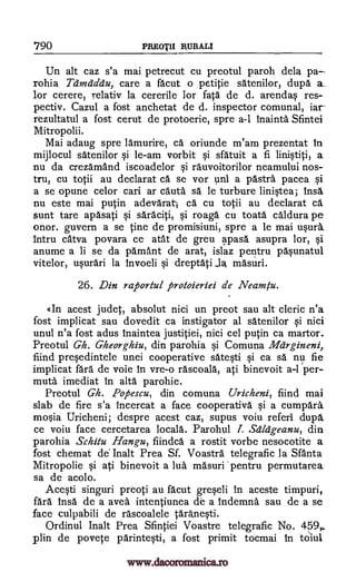 790 PREOTII RURALI
Un alt caz s'a mai petrecut cu preotul paroh dela pa--
rohia Teinzeidau, care a facut o petitie satenilor, dupe a_
for cerere, relativ la cererile for fata de d. arendas res-
pectiv. Cazul a fost anchetat de d. inspector comunal, jar
rezultatul a fost cerut de protoerie, spre a-1 inainta Sfintei
Mitropolii.
Mai adaug spre lamurire, ce oriunde m'am prezentat in
mijlocul satenilor si le-am vorbit si sfatuit a fi linistiti, a
nu da crezarnand iscoadelor si rauvoitorilor neamului nos-
tru, cu totii au declarat ca se vor uni a 'Astra. pacea si
a se opune celor cari ar cauta sd le turbure linistea; insa
nu este mai putin adevarat; ca cu totii au declarat ce
sunt tare apasati si saraciti, si roaga cu toata caldura pe
onor. guvern a se tine de promisiuni, spre a le mai usurk
intru catva povara ce atat de greu apasa asupra lor, si
anume a li se da pamant de arat, islaz pentru pasunatul
vitelor, usurari la invoeli si dreptati JR masuri.
26. Din raportul protoieriei de Neamtu.
«In acest judet, absolut nici un preot sau alt cleric n'a
fost implicat sau dovedit ca instigator al satenilor si nici
unul n'a fost adus inaintea justitiei, nici cel putin ca martor.
Preotul Gh. Gheorghiu, din parohia si Comuna Margineni,
fiind presedintele unei cooperative satesti si ca se nu fie
implicat fare de voie in vre-o rascoala, ati binevoit a-I per-
mute imediat in alta parohie.
Preotul Gh. Popescu, din comuna Uricheni, fiind mai
slab de fire s'a incercat a face cooperative si a cumpara
mosia Uricheni; despre acest caz, supus voiu referl dupl.
ce voiu face cercetarea locala. Parohul I. Scildgeanu, din
parohia Schitu Hang-u, fiindca a rostit vorbe nesocotite a
fost chemat de. Inalt Prea Sf. Voastra telegrafic la Santa
Mitropolie si ati binevoit a lua masuri 'pentru permutarea
sa de acolo.
Acqti singuri preoti au facut greseli in aceste timpuri,
fait insa de a avea intentiunea de a indemna sau de a se
face culpabili de rascoalele taranesti.
Ordinul Inalt Prea Sfintiei Voastre telegrafic No. 459,
plin de povete parintesti, a fost primit tocmai in twill
www.dacoromanica.ro
 