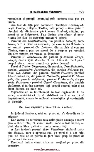 §1 RISCOALELE TARINEVTI 791
rascoalelor si preotii incurajati prin aceasta s'au pus pe
lucru.
Am fost de fata prin comunele rasculate: Roznov, Za-
nesti, Costisa, Silistea, Tazlau, unde preotii stateau printre
rasculati de dimineata pana seara flamanzi, sfatuind pe
sateni sa se linisteasca. S'au distins prin sfaturi si auto-
ritatea for fata de rasculati urmatorii preoti:
Parohul Ion Constantinescu, din parohia Ddnesti, corn.
Girov, care a facut un memoriu, pe care supus 11 Inaintez
aci anexat; parohul Gr. Luj5eanu, din parohia comuna
Tazldu, care a pus pe sateni de a respins pe rasculati.
din alte catune, ce veniau sa devasteze.
Parohul G. Sdndulescu, din parohia si comuna Drago-
miresti, care a spus satenilor ca mai intaiu sa treaca peste
corpul sau si numai atunci vor putea devasta.
Parohul Simion Ungureanu, din parohia, Secu-Buhalnita;
parohul Alexandru Posmoseaml, din parohia Filioara; pa-
rohul Gh. Bdloiu, din parohia Bodesti-Precestei; parohul
Chiril Chirulescu, din parohia Buhalnita; parohul V. Gheor-
ghiu, din parohia Bdrjoveni; parohul V. Atanasiu, din pa-
rohia Pcistrdveni; parohul Gavril Girachescu, din parohia
Bdlidgefti; si in fine aproape to ;i preotii acestui Jude; si-au
facut datoria cu mult zel.
Mijloacele ce au intrebuintat au fost rugaciunile in bi-
serici, amenintati ca de sf. sarbatori nu li se va da sf.
impartasanie, starea in mijlocul rasculatilor si cuvantarile
in biserici»,
27. Din raporiul protoieriei de Prahova.
In jude ;ul Prahova, nici un preot nu s'a dovedit ca in-
stigator.
Dar vantul de turburare ce a suflat peste scumpa noastra
Cara a facut raul, ca chiar acolo unde a fost liniste, au
gasit drum liber patimi si multe animozitati.
A fost invinuit preotul loan Voiculescu, titularul paro-
hiei Bdnessli, care a apreciat raul pe evrei si a dat rela-
tiuni de cele ce se petrec in Cara unui grup de ;arani de
pe mosia Comarnic.
Parchetul insa a clasat afacerea, scotand pe preot din
urmarire.
si
www.dacoromanica.ro
 