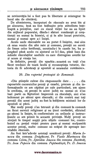 sI RASCOALELE TARINEVII 793
se nevinovatia lui a fost pus in libertate si reintegrat In
locul sau de antaret.
De altminterea, inceputuri de rascoale au avut ldc si
pe alocurea; insa au fost inabusite prin atitudinea Inte-
leapta a preotilor, cari cu riscul vietei lor nu au lipsit
din mijlocul poporului, dandu-i sfaturi romanesti si cres-
tinesti nu numai in biserici, ci si in alte locuri potrivite,
numai si numai spre a-i Iinisti.
Acolo unde rascoalele nu au putut fi linistite, mai ales
cs erau venite din alte sate si comune, preotii au servit
de liman celor inviforati, ocrotindu-i in casele lor, ba a-
jungand pans acolo cu ajutorul ce li-1 dau, pans luau din
mainile rasculatilor uneltele cu care distrugeau averile lor
si acum si vieata lor.
In definitiv, preotii din eparhia , noastra cu totii s'au
facut vrednici de toata lauda si recunostinta tuturor, da-
toria de fii adevarati si apostoli ai neamului romanesc).
29. Din raporiul protoeriei de Romanafi.
«Din stiintele culese din raspunsurile date din
rapoartele cucernicilor preoti si exarhi, -precum si. din in-
formatiunile ce am capatat pe cale particulars, am ajuns
la credinta, ca preotii in acest judet nu numai ca n'au
luat parte ca faptuitori impreuna cu rasculatii, nici n'au
indemnat pe sateni spre rascoala; ci din contra, mai toti
preotii din acest judet au fost la inaltimea misiunii lor de
apostoli ai pacii.
Mai multi preoti s'au intrunit si din comuna in comuna
au facut servicii religioase si au tinut cuvantari, sfa' tuind
pe sateni la liniste, in conformitate cu ordinele si instruc-
tiunile ce am primit in aceasta privinta. Multi preoti au
strejuit in timpul noptii prin ulitele comunei lor, contri-
buind cu pretul vietei pentru pace si numai multumita
acestor preoti, multe comune au scapat de aproape ine-
vitabile rascoale.
Au fost inteadevar arestati urmatorii preoti; Marin Io-
nescu din comuna Dreighiceni, Pr. Vasile Marinescu din
comuna Celeiu, Pr. Spiridon Ionescu din comuna Bastdvdt,
Pr. loan Popescu din comuna Pope2nzdle,rti, Pr. D. Ionescu
www.dacoromanica.ro
 
