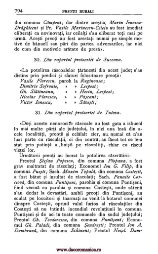 794 PREOTII RURALI
din comuna Crimpeni; dar dintre acestia, Marin Ionescu-
Drdg-hiceni si Pr. Vasile Marinescu-Celeiu au fost imediat
eliberati ca nevinovati, iar ceilalti s'au eliberat toti mai pe
urma. Acesti preoti au fost arestati numai pe simple mo-
tive de banueli sau pad. din partea adversarilor, iar nici
de cum din motivele aratate de presa».
30. Din rap.ortul protheriii de Suceava.
«La potolirea rascoalelor taranesti din acest judet s'au
distins prin predici si sfaturi folositoare preotii:
Vasile Florescu, paroh la Ruginoasa;
Dimitrie Sofronie, » » Lespezi;
Gh. Slatineanu, * » Heciu, Lespezi;
Nicolae Florescu, » » Paicani;
Victor Ionescu, » » Saveiti;
31. Din raportul protoeriei de Tutova.
ODei aceste nenorocife rascoale au lost gata a isbucni
In mai multe parti ale judetului, In nici una Insa din a-
cele localitati, preotii si celalalt cler, nu_ numai ca n'au
luat parte cu rasculatii, ci din contra, au facut tot ce le-a
stat prin putinta a linisti pe rasvratiti, chiar cu riscul
vietei lor.
Urmatorii preoti au lucrat la potolirea rasvratirii:
Preotul Stefan Popescu, din comuna Plopana, a fost
gray maltratat de rasculati; Economul Ion G. Filly), din
comuna Pueiti; Sach. Maxim Tofiald , din comuna Casks*,
a fost batut si insultat de rasculati; Sach. Panaite Cor-
ciovd, din comuna Puntiseni, parohia si comuna Puntiseni,
fiind vecina cu parohia si comuna Costesti, unde satenii
s'au dedat la devastari, ambii preoti din Puntiseni, au
sculat pe locuitori si Inarmati au venit la hotarul comunei
dinspre Costesti, oprind valul furios al rasculatilor din
Costesti sä nu intinda incendiul revolutiimii in comuna
Puntiseni si de aci in toate comunele din sudul judetului;
Preotul Gh. Teodorescu, din comuna Punti,seni; Econo-
mul Gh. Paladi, din comuna .Sendre,sti; Preotul Ion 4.
Dumbravd, din comuna Schineni; Preotul Necol. Dum-
www.dacoromanica.ro
 