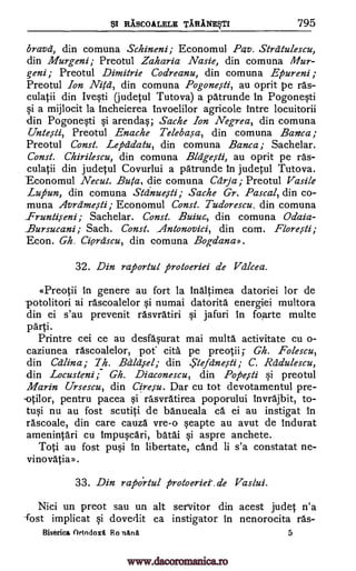 $1 RASCOALELE TARANE$TI 795
bravd, din comuna Schineni; Economul Pay. Strdtulescu,
din Murgeni; Preotul Zaharia Nasie, din comuna Mur-
geni; Preotul Dimitrie Codreanu, din comuna Epureni;
Preotul Ion Nita-, din comuna Pogone,sti, au oprit pe ras-
culatii din Ivqti (judetul Tutova) a patrunde in Pogone§ti
§i a mijlocit la Incheierea invoelilor agricole intre locuitorii
din Pogoneqti Si arenda§; Sache Ion Negrea, din comuna
Untesti, Preotul Enache Teleba,sa, din comuna Banca;
Preotul Cons/. Lepddatu, din comuna Banca; Sachelar.
Const. Chirilescu, din comuna Bldge,sli, au oprit pe ras-
culatii din judetul Covurlui a patrunde In judetul Tutova.
Economul Necul. Buta, die comuna Ccirja; Preotul Vasile
Luftun, din comuna Sldnue,sti; Sache Gr. Pascal, din co-
muna Avrdme,sti; Economul Const. Tudorescu, din comuna
_Frunti,seni; Sachelar. Const. Buiuz, din comuna Odaia-
Bursucani; Sach. Const. Antonovici, din com. Flore,s-ti;
Econ. Gh. Cierdscu, din comuna Bogdana».
32. Din raportul protoeriei de Vdlcea.
cPreotii in genere au fort la Inaltimea datoriei for de
potolitori ai rascoalelor numai datorita energiei multora
din ei s'au prevenit rasvratiri §i jafuri in forte multe
parti.
Printre cei ce au desfaprat mai milk& activitate cu o-
caziunea rascoalelor, pot cita pe preotii Gh. Folescu,
din Cdlina; 7h. Bald iel; din ..Stefetne,s-ti; C. Rddulescu,
din Locusteni; Gh. Diaconescu, din Pope,sti si preotul
Marin Ursescu, din Cire,su. Dar cu tot devotamentul pre-
pentru pacea §i rasvratirea poporului invrajbit, to-
nu au fost scutiti de banueala ca ei an instigat in
rascoale, din care cauza vre-o Seapte au avut de indurat
amenintari cu Impuqcari, batai qi aspre anchete.
Toti au fost pu§i In libertate, cand li s'a constatat ne-
vinovatia».
33. Din raportul protoe-riet.de Vaslui.
Nici un preot sau un alt servitor din
-fost implicat §i dovedit ca instigator in
Biserica Ortodoxi Ro nitha
acest judet n'a
nenorocita ras-
5
§i
tu0
-otilor,
www.dacoromanica.ro
 