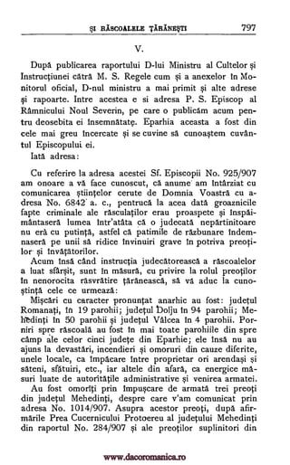 RASCOALELE TARANE§TI 797BSI
V.
Dupa publicarea raportului D-lui Ministru al Cultelor §i
Instructiunei catra M. S. Regele cum a anexelor in Mo-
nitorul oficial, D-nul ministru a mai primit §i alte adrese
gi rapoarte. Intre acestea e si adresa P. S. Episcop al
Ramnicului Noul Severin, pe care o publicam acum pen-
tru deosebita ei Insemnatate. Eparhia aceasta a fost din
cele mai greu incercate §i se cuvine sä cunoa§tem cuvan-
tul Episcopului, ei.
Tata adresa:
Cu referire la adresa acestei Sf. Episcopii No. 925/907
am onoare a va face cunoscut, ca anume am intarziat cu
comunicarea §tiintelor cerute de Domnia Voastra cu a-
dresa No. 6842' a. c., pentruca la acea data groaznicile
fapte criminale ale rasculatilor erau proaspete qi inspai-
mantasera lumea Inteatata ca o judecata nepartinitoare
nu era cu putinta, astfel ca patimile de razbunare indem-
nasera pe unii sa ridice invinuiri grave in potriva preoti-
lor. qi invatatorilor.
Acum insa and instructia judecatoreasca a rascoalelor
a luat sfarqit, sunt in masura, cu privire la rolul preotilor
in nenorocita rasvratire taraneasca, sä va aduc la cuno-
qtinta cele ce urmeaza:
Mi§cari cu caracter pronuntat anarhic au fost: judetul
Romanati, In 19 parohii; judetul bolju in 94 parohii; Me-
h'edinti in 50 parohii §i judetul Valcea in 4 parohii. Por-
niri spre rascoala au fost In mai toate parohiile din spre
camp ale celor cinci judete din Eparhie; ele insa nu au
ajuns la devastari, incendieri §i omoruri din cauze diferite,
unele locale, ca impacare intre proprietar on arenda0
sateni, sfatuiri, etc., iar altele din afara, ca energice ma-
suri luate de autoritatile administrative §i venirea armatei.
Au fost omoriti prin impuqcare de armata trei preoti
din judetul Mehedinti, despre care v'am comunicat prin
adresa No. 1014/907. Asupra acestor preoti, dupa afir-
marile Prea Cucernicului Protoereu al judetului Mehedinti
din raportul No. 284/907 Si ale preotilor suplinitori din
si
si
www.dacoromanica.ro
 