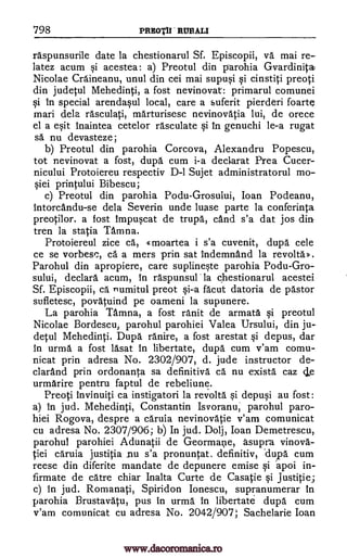 798 PREOTIFRUBAII
raspunsurile date la chestionarul Sf. Episcopii, va mai re-
latez acum si acestea: a) Preotul din parohia Gvardinita
Nicolae Craineanu, unul din cei mai supusi si cinstiti preoti
din judetul Mehedinti, a fost nevinovat: primarul comunei
si in special arendaqul local, care a suferit pierderi foarte
mari dela rasculati, marturisesc nevinovatia lui, de orece
el a esit inaintea cetelor rasculate si in genuchi le-a rugat
sa nu devasteze;
b) Preotul din parohia Corcova, Alexandru Popescu,
tot nevinovat a fost, dupa cum i-a declarat Prea Cucer-
nicului Protoiereu respectiv D-1 Sujet administratorul
printului Bibescu;
c) Preotul din parohia Podu- Grosuiui, Joan Podeanu,
Intorcandu-se dela Severin unde luase parte la conferinta
preotilor. a fost impuscat de trupa, cAnd s'a dat jos din
tren la statia Tamna.
Protoiereul zice ca, g moartea i s'a cuvenit, dupa cele
ce se vorbesc, ca a mers prin sat indemnand la revoltaD.
Parohul din apropiere, care suplineste parohia Podu-Gro-
sului, declara acum, in raspunsul la chestionarul acestei
Sf. Episcopii, ca numitul preot si-a fa.cut datoria de pastor
sufletesc, povatuind pe oameni la supunere.
La parohia Tamna, a fost ranit de armata qi preotul
Nicolae Bordescu, parohul parohiei Valea Ursului, din ju-
detul Mehedinti. Dupa ranire, a fost arestat si depus, dar
in urma a fost lasat in libertate, dupa cum v'am comu-
nicat prin adresa No. 2302/907, d. jude instructor de-
clarand prin ordonanta sa definitiva ca nu exista caz
urmarire pentru faptul de rebeliune.
Preoti invinuiti ca instigatori la revolta si depusi au fost:
a) in jud. Mehedinti, Constantin Isvoranu; parohul paro-
hiei Rogova, despre a caruia nevinovatie v'am comunicat
cu adresa No. 2307/906; b) In jud. Dolj, Joan Demetrescu,
parohul parohiei Adunatii de Geormaiie, asupra vinova-
tiei caruia justitia nu s'a pronuntat. definitiv, .duipa cum
reese din diferite mandate de depunere emise si apoi in-
firmate de catre chiar Inalta Curte de Casatie si Justitie
c) in jud. Romanati, Spiridon lonescu, supranumerar In
parohia Brustavatu, pus in urma in libertate dupa cum
v'am comunicat cu adresa No. 2042/907; Sachelarie Joan
mo-
§iei
de
www.dacoromanica.ro
 