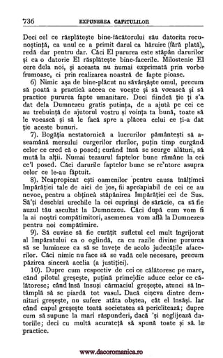 736 EXPUNEREA CAPITULILOR
Deci cel ce rasplateste bine-tacatorului sau datorita recu.
nostinta, ca unul ce a primit darul ca haruire (faro. plata),
reds dar pentru dar. Caci El pururea este stapan darurilor
si ca o datorie El rasplateste bine-facerile. Milostenie El
cere dela noi, si aceasta nu numai exprimata prin vorbe-
frumoase, ci prin realizarea noastra de fapte pioase.
6) Nimic asa de bine-placut nu savarsaste om-ul, precum
sa poata a practica adeea ce voeste si sa voeasca si sä
practice pururea fapte umanitare. Deci fiindca tie ti s'a
dat dela Dumnezeu gratis putinta, de a ajuta pe cei ce
au trebuinta de ajutorul vostru si vointa to buna, toate sa
le voeasca si sa le faca spre a placea celui ce ti-a dat
tie aceste bunuri.
7). Bogatia nestatornica a lucrurilor pamantesti sa a-
seamana, mersului curgerilor riurilor, putin timp curgand,
celor ce cred ca o posed; curand Insa se scurge alaturi, sa
muta la altii. Numai tezaurul faptelor bune ramane la cei
ce'l posed. Caci darurile faptelor bune se re'ntorc asupra
celor ce le-au faptuit.
8). Neapropieat esti oamenilor pentru causa inaltimei
Imparatiei tale de aici de Jos, fii aprciapiabil de cei ce au
nevoe, pentru a obtinea stapanirea Imparatiei cei de Sus.
Sa'ti deschizi urechile la cei cuprinsi de saracie, ca sä fie
auzul tau ascultat la Dumnezeu. Caci dupa cum vom fi
la ai nostri compatimitori, asemenea vom afla la Dumnezeu
pentru noi compatimire.
9). Sa cuvine O. fie curatit sufletul cel mult Ingrijorat
al Imparatului ca o oglinda, ca cu razile divine pururea
sä se lumineze ca sa se invete de acolo judecatile alace-
rilor. Caci nimic nu face O. se vada cele necesare, precum
pazirea sincera acelia (a justitiei).
10). Dupre cum respectiv de cei ce calatoresc pe mare,
and pilotul greseste, putina primejdie aduce celor ce ca-
latoresc; cand insa lnsusi carmaciul greseste, atunci sa In
tampla sä se piarda tot vasul., Daca cineva dintre dem-
nitari greseste, nu sufere atata obstea, cat el insasi. Iar
and capul greseste toata societatea sa pericliteaza; dupre
cum sa supune la mart raspunderi daca 'si neglijeaza da-
toriile; deci cu multa acurateta sa spuna toate si sa le
practice.
www.dacoromanica.ro
 