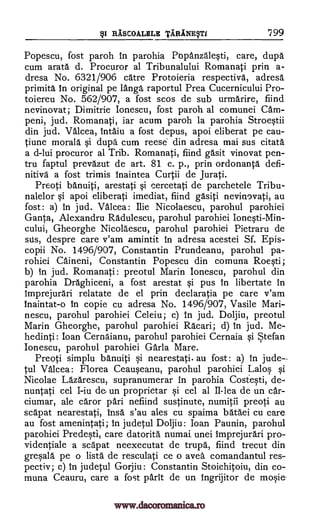§1 RASCOALELE TABINE§TI 799
Popescu, fost paroh in parohia Papanzalesti, care, dupa
cum arata d. Procuror al Tribunalului Romanati prin a-
dresa No. 6321/906 care Protoieria respectiva, adresa
primita in original pe lamp raportul Prea Cucernicului Pro-
toiereu No. 562/907, a fost scos de sub urmarire, fiind
nevinovat; Dimitrie Ionescu, fost paroh al comunei Cam-
peni, jud. Romanati, iar acum paroh la parohia Stroestii
din jud. Valcea, intaiu a fost depus, apoi eliberat pe cau-
tiune morala si dupa cum reese din adresa mai sus citata
a d-lui procuror al Trib. Romanati, find gasit vinovat pen-
tru faptul prevazut de art. 81 c. p., prin ordonanta defi-
nitive a fost trimis inaintea Curtii de Jurati.
Preoti banuiti, arestati si cercetati de parchetele Tribu-
nalelor si apoi eliberati imediat, fiind gasiti nevinovati, au
fost: a) in jud. Valcea: Ilie Nicalaescu, parohul parohiei
Ganta, Alexandru Radulescu, parohul parohiei Ionesti-Min-
cului, Gheorghe Nicolaescu, parohul parohiei Pietraru de
sus, despre care v'am amintit in adresa acestei Sf. Epis-
copii No. 1496/907, Constantin Prundeanu, parohul pa-
rohiei Caineni, Constantin Popescu din comuna Roesti;
b) in jud. Romanati: preotul Marin Ionescu, parohul din
parohia Draghiceni, a fost arestat si pus In libertate in
imprejurari relatate de el prin declaratia pe care v'am
inaintat-o in copie cu adresa No. 1496/907, Vasile Mari-
nescu, parohul parohiei Celeiu; c) in jud. Doljiu, preotul
Marin Gheorghe, parohul parohiei Racari; d) In jud. Me-
hedinti : loan Cernaianu, parohul parohiei Cernaia si Stefan
Ionescu, parohul parohiei Gar la Mare.
Preoti simplu banuiti si nearestati. au fost: a) in jude
tul Valcea: Florea Ceauseanu, parohul parohiei La los si
Nicolae Lazarescu, supranumerar in parohia Costesti, de-
nuntati cel I-iu de un proprietar si cel al II-lea de un car-
ciumar, ale caror pari nefiind sustinute, numitii preoti au
scapat nearestati, insa s'au ales cu spaima bataei cu care
au fost amenintati; in judetul Doljiu: loan Paunin, parohul
parohiei Predestl, care datorita numai, unei imprejurari pro-
videntiale a scapat neexecutat de trupa, fiind trecut din
gresala pe o lista de resculati ce o avea comandantul res-
pectiv; c) in judetul Gorjiu: Constantin Stoichitoiu, din co-
muna Ceauru, care a fost parit de un ingrijitor de mosie-
www.dacoromanica.ro
 