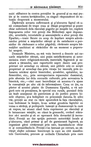 BSI RiscoALELE TARANE§TI 801:_
nuiri salbatece in contra preotilor In general si nu mai pu--
tin si in contra invatatorilor, ca singuri raspunzatori de si--
tuatia desperate a momentului.
Zapaceala aceasta sufleteasca si p'alocurea faptul ca u-
nii comandanti de trupe erau si dansii proprietari si poate
chiar suferisera dela rasculati pagube pe mosiile lor, explica
impuscarea celor trei preoti din Mehedinti apoi depune-
rile, arestarile, terorizarile si amenintarile a altor preoti din
Eparhie,toate acute cu scop de Inselare asupra adeva.--
ratelor pricini a miscarilor satesti si de satisfacere a por-
nirilor de rasbunare a celor pagubiti, ravarsate asupra ha-
nuitilor uneltitori ai ratacirilor de un moment a poporu-
lui asuprit.
Domnule Ministru, nu ma voiu incerca a descrie aci ca--
uzele miscarilor satesti, nici putin satisfacatoarea nete-
meinica stare religioasa-morala, materiala; -higienica si sa-
nitara a taranului, nici raporturile aspre dintre unii pro-
prietari on arendasi cu satenii, nici pildele rele ce acesti
propietari si arendasi dau prin vieata for imorala, prin re-
fuzarea oricarui ajutor bisericilor, scoalelor, spitalelor, in-
firmeriilor, etc., prin nerespectarea repaosului duminical,
prin absenta for dela cercurile culturale, prin nevenirea la
biserica, etc.,caci sunt incredintat ca acestea v'a ajuns
la cunostinta pe alte cad de informatiune. Ceea ce tin, ca
pastor al acestei pazite de Dumnezeu Eparhii, a va asi-
gura este ca preotimea, in special cea rurala, pornind dela
un malt sentiment de patriotism si de jertfire pentru bi-
nele obstesc, si-a indeplinit cu prisosinta datoria. In ade-,1
var, preotii au stat cu tarie apostolica in fata rasculatilor,
i-au indemnat la liniste, le-au aratat grozavia fapteler ce
voiau a savarsl, si pedepsele lumesti si dumnezeesti la care
sä expun, iar atunci card furia cuprinsese pe rasculati si
le intunecase mintile, au cazut in genunchi, cerand staru-
itor asculte si sa se opreasca dela devastari i incen-
dieri. Preotii au dat sprijin puternic autoritatii locale si
p'alocurea, and primar si sef de garnizoana fugisera, au
organizat garzi cetatenesti prin sate, inarmandu-se chiar
ei si comandandu-le. Preotii s'au intrunit pe cercuri, au sa-
varsit slujbe solemne bisericesti la care au citit manifes-
tele Guvernului, precum si ordinile. Chiriarhale prin care-
sa-i
www.dacoromanica.ro
 
