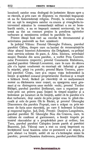 802 PREOTIf RURALT
locuitorii satelor erau dezlegati de juraminte faOute spre a
se rascula, si prin care sä dispunea ca rasculatii Impuscati
sa nu fie tnmormantati religios. Preotii, la venirea arma-
tei au esit la marginea satelor cu crucea si evanghelia in-
tervenind staruitor la comandantii militari a nu se born-
barda satele, a nu se Impusca oameni nevinovati, iar in
urma au dat un concurs pretios la potolirea spiritelor
turburate si mentinerea ordinei In parohiile lor.
Printre dansii Insa cari au excelat In devotamentul si
activitatea pastorale au fost urmatorii :
In judetul Valcea: Preotul Gheorghe Folescu, parohul
parohiei Celina, despre care cu lacrimi de recunostinta In
chiar altarul bisericei Adormirea din Dragasani, cu prilejul
unui serviciu solemn de pace, d. Alex. Ionescu, arendasul
mosiei Statalui din acea parohie, a vorbit Prea Cucerni-
cului Protoiereu respectiv; preotul Constantin Radulescu,
parohul parohiei Ganesti Locusteni, care in curs de cateva
zile s'a luptat neadormit cu enoriasii sai infuriati si gata
la miscari, pans i-a potolit; preotul Marin Ursescu, paro-
hul parohiei Ciosu, care si-a expus viata Indemnand la
liniste si aparand conacul proprietarului .Sordoni si a reusit
a Inlatura focul, facand pe rasvratiti sa.' se multumiasca
numai cu daramarea unor cosuri, cu spargerea unor gea-
muri si cu distrugerea unor mobile vechi; preotul Teodor
Balasel, parohul parohiei Stefanesti, care a organizat pa-
trule prin sat pentru paza linistei In timpul noptilor si a
Indemnat pe locuitori sa fie linistiti, astfel ca in parohie n'a
.fost turburare, desi satele de prin prejur erau in plina ras-
coala si cele de peste Olt in flacari, si preotul Gheorg4
Diaconescu din parohia Popesti, care a sca.'pat ca prin mi-
mine de furia unor razvratiti, pe care ii Indemna la liniste
si respectul legilor. Jud. Dolj. Preotii: Dumitru Lungulescu,
parohul parohiei Sf. Gheorghe Nou din Craiova, care, in
calitate de confesor al garnizoanei, a Insotit trupele pe
teatrul rascoalelor si a propavaduit pace si ordine; Ion
Tucu, parohul parohiei Caloparu (acum paroh al parohiei
Buzoreni, Jud. Valcea) care a stat cu curaj Impreuna cu
Invatatorul local inaintea celor ce pornisera a se misca, si
prin sfaturi i-a linistit, astfel ca nu s'a Intamplat nimic In
parohie; preotul Dumitru Andreescu, parohul parohiei Balta
www.dacoromanica.ro
 