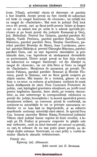 RASCOALELE 'TIRANE VTI 803
(corn. Filiasi), activitatii caruia sa datoreste ca parohia
a fost linistita. Acesti preoti au fost cinstiti de subscrisul
cel intai cu rangul bisericesc de «Icononp, iar ceilalti doi
cu rangul de «Sachelarie>. Mai sunt in judetul Dolj Inca
vre-o 40 preoti, can au facut jertfe pentru liniste si despre
care se va aminti mai pe urma In o adresa specials pri-
vitoare si pe bunii preoti din judetele Romanati si Gorj,
Jud. Mehedinti: Preotul Ion Gomoiu, parohul parohiei Al-
majelu, Vasile Petrescu, parohul parohiei Salcea, Gavriil
Mateescu, parohul parohiei Secu, Nicolae Gavrilescu, pa-
rohul parohiei Bresnita de Motru, Joan Lucriteanu, paro-
hul parohiei Balacita si preotul Gheorghe Maneanu, parohul
parohiei Gutu, cari au stat Inpotriva rasculatilor si prin
sfaturile date, i-au inpiedecat sa savarseasca devastarile
ce proiectasera. Dintre acesti preoti au fost deja cinstiti
de subscrisul cu ranguri bisericesti: cel din Almajel cu
rangul de eIconorn», iar cei dela Secu si Gutu cu rangul
de «Sachelarie». Mentionez de asemenea pe preotii: Di-
mitrie Paleacu, parohul parohiei Broscari si Nicolae Flo-
rescu, paroh la Simianu, cari au fa' cut garda noaptea pe
ulitele satelor. Mai Inainte de a terminal gasesc ca este
bine a nu trece Cu vederea si activitatea vrednica de toata
lauda desfasurata de catre Prea Cucernicii Protoierei de
judete, cari, intelegand gravitatea situatiunei, au jertfit totul
pentru Implinirea datoriei. Intre altele; pe vremea rascoa-
lelor, au stat neintrerupt in corespondents telefonica cu
preotii din judete, incurajandu-i la munca apostolica pentru
mentinerea ordinei; au convocat preoti In conferinta, au,
conlucrat cu autoritatile in tot ce priveste executarea or-
dinelor ce se luau fats cu imprejurarile, si au subscris
manifestele acelorasi autoritati catre s'ateni. In special Prea
Cut. Iconom stavrofor Melete Rautu, Protoiereul judetului
Valcea cand judetul fusese cuprins de fiorii revoltel, a in-
sotit pe Dl. Prefect si procuror respectiv in partile cele
mai turburate, unde au tinut Intruniri pe cercuri cu preotii,
cu cari, in soboare de nu mai putin cease preoti, au sa-
varsit slujbe solemne bisericesti, cu care prilej a vorbit sa-
tenilor dandu-le sfaturile trebuincioase.
Primiti etc,
Episcop (ss) Athanasie.
eful cancel. (ss) D. Sireteanu.
"§I
www.dacoromanica.ro
 