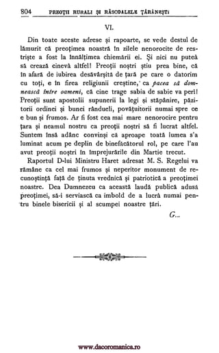 804 PREOTII RURALI RASCOALELE TARANESTI
VI.
Din toate aceste adrese rapoarte, se vede destul de
ldmurit ca preotimea noastra In zilele nenorocite de res-
tr*e a fost la innAltimea chiemarii ei. Si nici nu puted
sa creaza cineva altfel! Preotii noWi prea bine, cd.
In afard de iubirea desavdr§ita de Cara pe care o datorim
cu toti, e in firea religiunii cre§tine,' ca pacea sd dom-
neased intre oameni, ca cine trage sabia de sabie va perl!
Preotii sunt apostolii supunerii la legi §i stdpanire, pazi-
torii ordinei §i bunei randueli, povatuitorii numai spre ce
e bun qi frumos. Ar fi fost cea mai mare nenorocire pentru
Tara qi neamul nostru ca preotii no§tri sa fi lucrat altfel.
Suntem insa adanc convinqi ca aproape toata lumea s'a
luminat acum pe deplin de binefacatorul rol, pe care l'au
avut preotii no§tri in imprejurarile din Martie trecut.
Raportul D-lui Ministru Haret adresat M. S. Regelui va
ramane ca cel mai frumos neperitor monument de re-
cunoqtintã fata de tinuta vrednica patriotica a preotimei
noastre. Dea Dumnezeu ca aceasta laudd publica adusd
Preotimei, serviasca ca imbold de a lucra numai pen-
-tru binele bisericii qi al scumpei noastre
G...
§i
§tiu
qi
§i
sd-i
tari.
www.dacoromanica.ro
 