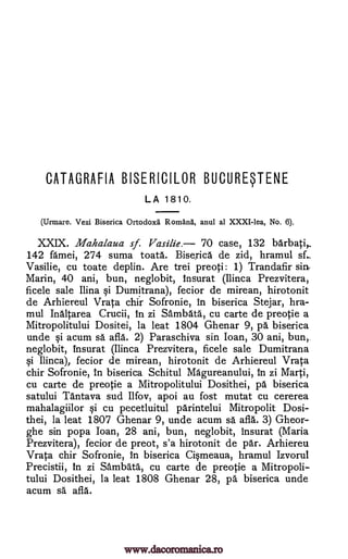 CATAGRAFIA BISERICILOR BUCURWENE
LA 1810.
(Urmare. Vezi Biserica Ortodoxa Romana, anul al XXXI-lea, No. 6).
XXIX. Mahalaua sf. Vasilie. '70 case, 132 barbati,.
142 famei, 274 suma toata. Biserica de zid, hramul sf._
Vasilie, cu toate deplin. Are trei preoti: 1) Trandafir sin
Marin, 40 ani, bun, neglobit, insurat (Ilinca Prezvitera,
ficele sale Ilina §i Dumitrana), fecior de mirean, hirotonit
de Arhiereul Vrata chir Sofronie, in biserica Stejar, hra-
mul Inaltarea Crucii, in zi Sambata, cu carte de preotie a
Mitropolitului Dositei, la leat 1804 Ghenar 9, pa biserica
unde Si acum sa afla. 2) Paraschiva sin loan, 30 ani, bun,
neglobit, insurat (Ilinca Prezvitera, ficele sale Dumitrana
qi Ilinca), fecior de mirean, hirotonit de Arhiereul Vrata
chir Sofronie, in biserica Schitul Magureanului, in zi Marti,
cu carte de preotie a Mitropolitului Dosithei, pa biserica
satului Tantava sud Ilfov, apoi au fost mutat cu cererea
mahalagiilor §i cu pecetluitul parintelui Mitropolit Dosi-
thei, la leat 1807 Ghenar 9, unde acum sä afla. 3) Gheor-
ghe sin popa loan, 28 ani, bun, neglobit, insurat (Maria
Prezvitera), fecior de preot, s'a hirotonit de par. Arhiereu
Vrata chir Sofronie, in biserica Ci§meaua, hramul Izvorul
Precistii, in zi Sambata, cu carte de preotie a Mitropoli-
tului Dosithei, la leat 1808 Ghenar 28, pa biserica unde
acum sa afla.
www.dacoromanica.ro
 