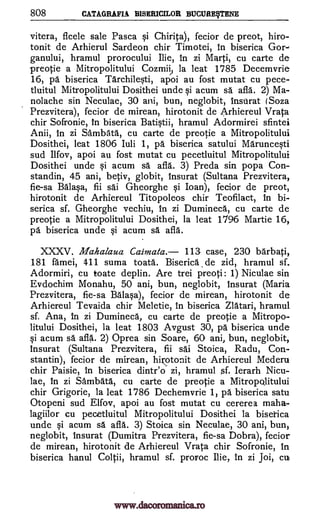 808 CATAGRAFIA BISERICILOR BUCURESTENE
vitera, flcele sale Pasca si Chirita), fecior de preot, hiro-
tonit de Arhierul Sardeon chir Timotei, in biserica Gor-
ganului, hramul prorocului Ilie, in zi Marti, cu carte de
preotie a Mitropolitului Cozmii) la leat 1785 Decemvrie
16, pa biserica Tarchilesti, apoi au fost mutat cu pece-
tluitul Mitropolitului Dosithei unde si acum sa afla. 2) Ma-
nolache sin Neculae, 30 ani, bun, neglobit, insUrat (Soza
Prezvitera), fecior de mirean, hirotonit de Arhiereul Vrata
chir Sofronie, in biserica Batistii, hramul Adormirei sfintei
Anii, In zi Sambata, cu carte de preotie a Mitropolitului
Dosithei, leat 1806 luli 1, pa biserica satului Maruncesti
sud Ilfov, apoi au fost mutat cu pecetluitul Mitropolitului
Dosithei unde si acum sd afla. 3) Preda sin popa Con-
standin, 45 ani, betiv, globit, Insurat (Sultana Prezvitera,
fie-sa Ba lasa, fii sai Gheorghe si Loan), fecior de preot,
hirotonit de Arhiereul Titopoleos chir Teofilact, in bi-
serica sf. Gheorghe vechiu, in zi Dumineca, cu carte de
preotie a Mitropolitului Dosithei, la leat 1796 Martie 16,
pa biserica unde si acum sa. afla.
XXXV. Mahalaua Caimata. 113 case, 230 barbati,
181 famei, 411 suma toata. Biserica de zid, hramul sf.
Adormiri, cu toate deplin. Are trei preoti: 1) Niculae sin
Evdochim Monahu, 50 ani, bun, neglobit, insurat (Maria
Prezvitera, fie-sa Balasa), fecior de mirean, hirotonit de
Arhiereul Tevaida chir Meletie, in biserica Zlatari, hramul
sf. Ana, in zi Dumineca, cu carte de preotie a Mitropo-
litului Dosithei, la leat 1803 Avgust 30, pa biserica unde
si acum sa. afla. 2) Oprea sin Soare, 60 ani, bun, neglobit,
Insurat (Sultana Prezvitera, fii sai Stoica, Radu, Con-
stantin), fecior de mirean, hirotonit de Arhiereul Mederu
chir Paisie, in biserica dintr'o zi, hramul sf. Ierarh Nicu-
lae, in zi Sambata, cu carte de preotie a Mitropolitului
chir Grigorie, la leat 1786 Dechemvrie 1, pa biserica satu
Otopeni sud Elfov, apoi au fost mutat cu cererea maha-
lagiilor cu pecetluitul Mitropolitului Dosithei la bisetica
unde si acum sä afla. 3) Stoica sin Neculae, 30 ani, bun,
neglobit, Insurat (Dumitra Prezvitera, fie-sa Dobra), fecior
de mirean, hirotonit de Arhiereul Vrata chir Sofronie, in
biserica hanul Coltii, hramul sf. proroc Ilie, in zi Joi, cu
www.dacoromanica.ro
 
